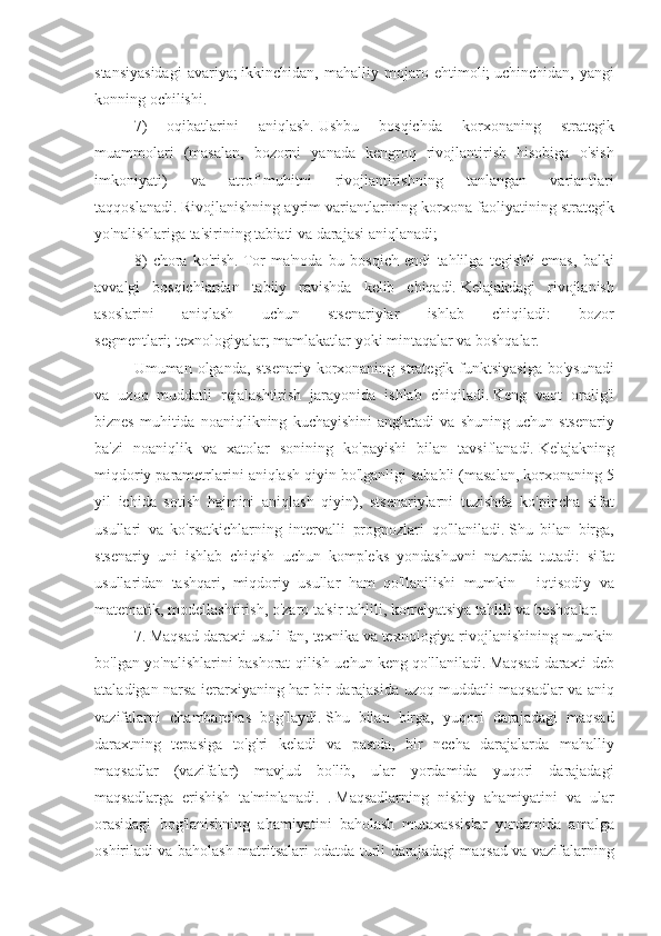 stansiyasidagi avariya;   ikkinchidan,	 mahalliy	 mojaro	 ehtimoli;   uchinchidan,	 yangi
konning	
 ochilishi.
7)
 	oqibatlarini	 	aniqlash.   Ushbu	 	bosqichda	 	korxonaning	 	strategik
muammolari	
 (masalan,	 bozorni	 yanada	 kengroq	 rivojlantirish	 hisobiga	 o'sish
imkoniyati)	
 	va	 	atrof-muhitni	 	rivojlantirishning	 	tanlangan	 	variantlari
taqqoslanadi.   Rivojlanishning	
 ayrim	 variantlarining	 korxona	 faoliyatining	 strategik
yo'nalishlariga	
 ta'sirining	 tabiati	 va	 darajasi	 aniqlanadi;
8)	
 chora	 ko'rish.   Tor	 ma'noda	 bu	 bosqich	 endi	 tahlilga	 tegishli	 emas,	 balki
avvalgi	
 bosqichlardan	 tabiiy	 ravishda	 kelib	 chiqadi.   Kelajakdagi	 rivojlanish
asoslarini	
 	aniqlash	 	uchun	 	stsenariylar	 	ishlab	 	chiqiladi:	 	bozor
segmentlari;   texnologiyalar;   mamlakatlar	
 yoki	 mintaqalar	 va	 boshqalar.
Umuman	
 olganda,	 stsenariy	 korxonaning	 strategik	 funktsiyasiga	 bo'ysunadi
va	
 uzoq	 muddatli	 rejalashtirish	 jarayonida	 ishlab	 chiqiladi.   Keng	 vaqt	 oralig'i
biznes	
 muhitida	 noaniqlikning	 kuchayishini	 anglatadi	 va	 shuning	 uchun	 stsenariy
ba'zi	
 noaniqlik	 va	 xatolar	 sonining	 ko'payishi	 bilan	 tavsiflanadi.   Kelajakning
miqdoriy	
 parametrlarini	 aniqlash	 qiyin	 bo'lganligi	 sababli	 (masalan,	 korxonaning	 5
yil	
 ichida	 sotish	 hajmini	 aniqlash	 qiyin),	 stsenariylarni	 tuzishda	 ko'pincha	 sifat
usullari	
 va	 ko'rsatkichlarning	 intervalli	 prognozlari	 qo'llaniladi.   Shu	 bilan	 birga,
stsenariy	
 uni	 ishlab	 chiqish	 uchun	 kompleks	 yondashuvni	 nazarda	 tutadi:	 sifat
usullaridan	
 tashqari,	 miqdoriy	 usullar	 ham	 qo'llanilishi	 mumkin	 - iqtisodiy	 va
matematik,	
 modellashtirish,	 o'zaro	 ta'sir	 tahlili,	 korrelyatsiya	 tahlili	 va	 boshqalar.
7.	
 Maqsad	 daraxti	 usuli	 fan,	 texnika	 va	 texnologiya	 rivojlanishining	 mumkin
bo'lgan	
 yo'nalishlarini	 bashorat	 qilish	 uchun	 keng	 qo'llaniladi.   Maqsad	 daraxti	 deb
ataladigan	
 narsa	 ierarxiyaning	 har	 bir	 darajasida	 uzoq	 muddatli	 maqsadlar	 va	 aniq
vazifalarni	
 chambarchas	 bog'laydi.   Shu	 bilan	 birga,	 yuqori	 darajadagi	 maqsad
daraxtning	
 tepasiga	 to'g'ri	 keladi	 va	 pastda,	 bir	 necha	 darajalarda	 mahalliy
maqsadlar	
 (vazifalar)	 mavjud	 bo'lib,	 ular	 yordamida	 yuqori	 darajadagi
maqsadlarga	
 erishish	 ta'minlanadi.	 .   Maqsadlarning	 nisbiy	 ahamiyatini	 va	 ular
orasidagi	
 bog'lanishning	 ahamiyatini	 baholash	 mutaxassislar	 yordamida	 amalga
oshiriladi	
 va	 baholash	 matritsalari	 odatda	 turli	 darajadagi	 maqsad	 va	 vazifalarning 