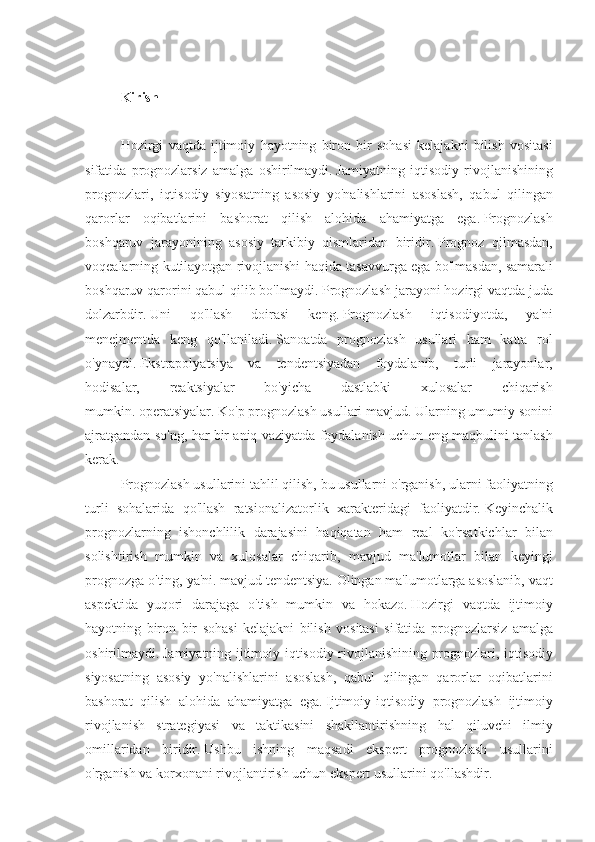 Kirish
 
Hozirgi vaqtda	 ijtimoiy	 hayotning	 biron	 bir	 sohasi	 kelajakni	 bilish	 vositasi
sifatida	
 prognozlarsiz	 amalga	 oshirilmaydi.   Jamiyatning	 iqtisodiy	 rivojlanishining
prognozlari,	
 iqtisodiy	 siyosatning	 asosiy	 yo'nalishlarini	 asoslash,	 qabul	 qilingan
qarorlar	
 oqibatlarini	 bashorat	 qilish	 alohida	 ahamiyatga	 ega.   Prognozlash
boshqaruv	
 jarayonining	 asosiy	 tarkibiy	 qismlaridan	 biridir.   Prognoz	 qilmasdan,
voqealarning	
 kutilayotgan	 rivojlanishi	 haqida	 tasavvurga	 ega	 bo'lmasdan,	 samarali
boshqaruv	
 qarorini	 qabul	 qilib	 bo'lmaydi.   Prognozlash	 jarayoni	 hozirgi	 vaqtda	 juda
dolzarbdir.   Uni	
 	qo'llash	 	doirasi	 	keng.   Prognozlash	 	iqtisodiyotda,	 	ya'ni
menejmentda	
 keng	 qo'llaniladi.   Sanoatda	 prognozlash	 usullari	 ham	 katta	 rol
o'ynaydi.   Ekstrapolyatsiya	
 va	 tendentsiyadan	 foydalanib,	 turli	 jarayonlar,
hodisalar,	
 	reaktsiyalar	 	bo'yicha	 	dastlabki	 	xulosalar	 	chiqarish
mumkin.   operatsiyalar.   Ko'p	
 prognozlash	 usullari	 mavjud.   Ularning	 umumiy	 sonini
ajratgandan	
 so'ng,	 har	 bir	 aniq	 vaziyatda	 foydalanish	 uchun	 eng	 maqbulini	 tanlash
kerak.
Prognozlash	
 usullarini	 tahlil	 qilish,	 bu	 usullarni	 o'rganish,	 ularni	 faoliyatning
turli	
 sohalarida	 qo'llash	 ratsionalizatorlik	 xarakteridagi	 faoliyatdir.   Keyinchalik
prognozlarning	
 ishonchlilik	 darajasini	 haqiqatan	 ham	 real	 ko'rsatkichlar	 bilan
solishtirish	
 mumkin	 va	 xulosalar	 chiqarib,	 mavjud	 ma'lumotlar	 bilan	 keyingi
prognozga	
 o'ting,	 ya'ni.   mavjud	 tendentsiya.   Olingan	 ma'lumotlarga	 asoslanib,	 vaqt
aspektida	
 yuqori	 darajaga	 o'tish	 mumkin	 va	 hokazo.   Hozirgi	 vaqtda	 ijtimoiy
hayotning	
 biron	 bir	 sohasi	 kelajakni	 bilish	 vositasi	 sifatida	 prognozlarsiz	 amalga
oshirilmaydi.   Jamiyatning	
 ijtimoiy-iqtisodiy	 rivojlanishining	 prognozlari,	 iqtisodiy
siyosatning	
 asosiy	 yo'nalishlarini	 asoslash,	 qabul	 qilingan	 qarorlar	 oqibatlarini
bashorat	
 qilish	 alohida	 ahamiyatga	 ega.   Ijtimoiy-iqtisodiy	 prognozlash	 ijtimoiy
rivojlanish	
 strategiyasi	 va	 taktikasini	 shakllantirishning	 hal	 qiluvchi	 ilmiy
omillaridan	
 biridir.   Ushbu	 ishning	 maqsadi	 ekspert	 prognozlash	 usullarini
o'rganish	
 va	 korxonani	 rivojlantirish	 uchun	 ekspert	 usullarini	 qo'llashdir. 