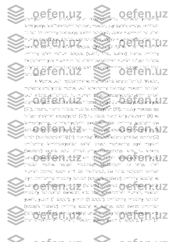 ahamiyatini izchil	 aniqlash	 uchun	 ishlatiladi.   Ushbu	 matritsalar	 yordamida
korrelyatsiya	
 koeffitsientlarini	 baholash,	 masalan,	 quyidagicha	 amalga	 oshiriladi:
10	
 ball	 bir	 omilning	 boshqasiga	 ta'sirini	 baholaydi;   ularsiz	 muammoni	 hal	 qilish
mumkin	
 emas.   9,8	 va	 7 ballda	 ta'sir	 baholanadi,	 ularsiz	 muammoni	 hal	 qilish	 mos
ravishda	
 kuchli,	 o'rta	 va	 zaif	 darajada	 qiyin	 bo'ladi.   6,5	 va	 4 ball	 baholar	 bir
omilning	
 ta’siri	 ma’lum	 darajada	 (kuchli,	 o’rta,	 kuchsiz)	 boshqa	 omilning
rivojlanishini	
 yoki	 muammoni	 hal	 qilishni	 tezlashtirishi	 mumkin	 bo’lgan	 hollarda
qo’yiladi.   Bir	
 omilning	 boshqasiga	 ta'sir	 qilishning	 minimal	 darajasi	 1 ball	 bilan
baholanadi.
8.	
 Matritsa	 usuli	 - rejalashtirish	 va	 prognozlashda	 keng	 qo'llaniladi.   Masalan,
marketing	
 amaliyotida	 matritsa	 usuli	 korxonaning	 bozordagi	 mavqeini	 baholash
usuli	
 sifatida	 qo'llaniladi,	 bu	 mumkin	 bo'lgan	 strategiyalardan	 birini	 tanlash
to'g'risida	
 qaror	 qabul	 qilish	 imkonini	 beradi:	 qulay	 hujum	 strategiyasi.	 pozitsiyasi
(C1);   o'rtacha,	
 noaniq	 holatda	 mudofaa	 strategiyalari	 (S2);   noqulay	 mavqega	 ega
bo'lgan	
 chekinish	 strategiyalari	 (C3).Bu	 odatda	 bozor	 kon'yunkturasini	 (A)	 va
kompaniyaning	
 o'z	 imkoniyatlarini	 tavsiflovchi	 ikki	 omilning	 kattaligini	 aks
ettiruvchi	
 koordinatalar	 kesishmasidan	 hosil	 bo'lgan	 strategik	 matritsa	 yoki	 grafik
to'rdir.	
 (raqobatbardoshlik)	 (B).   Bozordagi	 xatti-harakatlar	 to'g'risidagi	 qarorlar	 (C)
omillarning	
 kombinatsiyasidan	 tashkil	 topgan	 matritsaning	 qaysi	 maydoni
(kvadranti)	
 asosida	 qabul	 qilinadi.   uning	 parametrlariga	 ko'ra,	 bu	 korxona
tushadi.   Kvadrantlarning	
 minimal	 soni	 to'rtta	 bo'lishi	 kerak,	 garchi	 printsipial
jihatdan	
 matritsa	 istalgan	 miqdordagi	 kvadrantlarni	 o'z	 ichiga	 olishi
mumkin.   Optimal	
 raqam	 9-16	 deb	 hisoblanadi,	 aks	 holda	 natijalarni	 izohlash
qiyin.   Omillarning	
 miqdoriy	 baholari	 (strategik	 indekslar)	 omilning	 kattaligi	 va
kuchiga	
 qarab	 ekspert	 tomonidan	 (ballarda)	 aniqlanadi.   Biroq,	 soddaligi	 uchun
miqdoriy	
 baholashlar	 ekvivalent	 sifat	 bilan	 almashtirilishi	 mumkin,	 masalan:
yaxshi,	
 yuqori	 (1-darajali),	 yomon	 (2-darajali).   Omillarning	 miqdoriy	 baholari
(strategik	
 indekslar)	 omilning	 kattaligi	 va	 kuchiga	 qarab	 ekspert	 tomonidan
(ballarda)	
 aniqlanadi.   Biroq,	 soddaligi	 uchun	 miqdoriy	 baholashlar	 ekvivalent	 sifat
bilan	
 almashtirilishi	 mumkin,	 masalan:	 yaxshi,	 yuqori	 (1-darajali),	 yomon	 (2- 