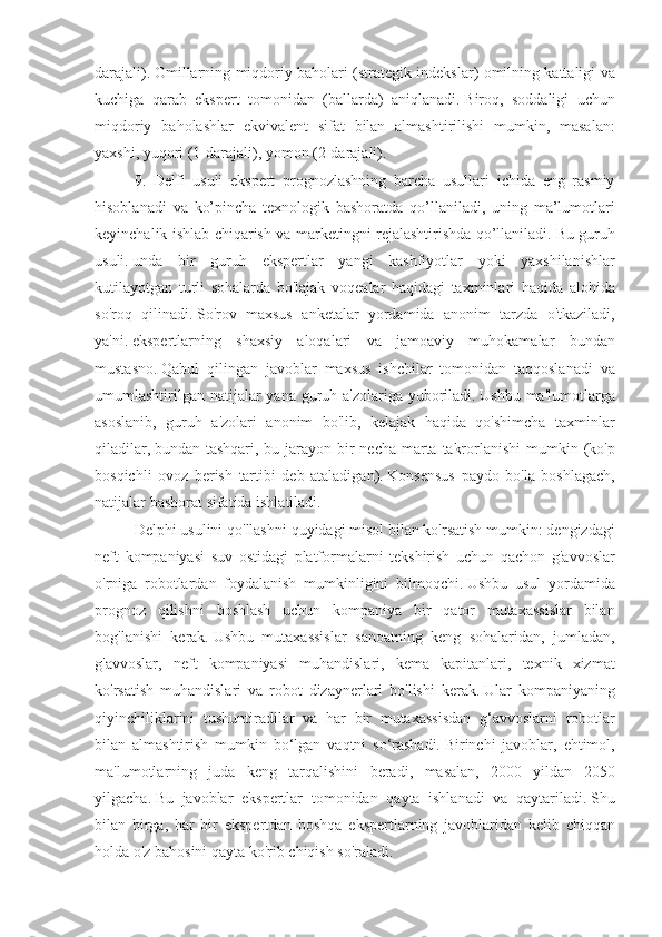 darajali).   Omillarning miqdoriy	 baholari	 (strategik	 indekslar)	 omilning	 kattaligi	 va
kuchiga	
 qarab	 ekspert	 tomonidan	 (ballarda)	 aniqlanadi.   Biroq,	 soddaligi	 uchun
miqdoriy	
 baholashlar	 ekvivalent	 sifat	 bilan	 almashtirilishi	 mumkin,	 masalan:
yaxshi,	
 yuqori	 (1-darajali),	 yomon	 (2-darajali).
9.	
 Delfi	 usuli	 ekspert	 prognozlashning	 barcha	 usullari	 ichida	 eng	 rasmiy
hisoblanadi	
 va	 ko’pincha	 texnologik	 bashoratda	 qo’llaniladi,	 uning	 ma’lumotlari
keyinchalik	
 ishlab	 chiqarish	 va	 marketingni	 rejalashtirishda	 qo’llaniladi.   Bu	 guruh
usuli.   unda	
 bir	 guruh	 ekspertlar	 yangi	 kashfiyotlar	 yoki	 yaxshilanishlar
kutilayotgan	
 turli	 sohalarda	 bo'lajak	 voqealar	 haqidagi	 taxminlari	 haqida	 alohida
so'roq	
 qilinadi.   So'rov	 maxsus	 anketalar	 yordamida	 anonim	 tarzda	 o'tkaziladi,
ya'ni.   ekspertlarning	
 shaxsiy	 aloqalari	 va	 jamoaviy	 muhokamalar	 bundan
mustasno.   Qabul	
 qilingan	 javoblar	 maxsus	 ishchilar	 tomonidan	 taqqoslanadi	 va
umumlashtirilgan	
 natijalar	 yana	 guruh	 a'zolariga	 yuboriladi.   Ushbu	 ma'lumotlarga
asoslanib,	
 guruh	 a'zolari	 anonim	 bo'lib,	 kelajak	 haqida	 qo'shimcha	 taxminlar
qiladilar,   bundan	
 tashqari,	 bu	 jarayon	 bir	 necha	 marta	 takrorlanishi	 mumkin	 (ko'p
bosqichli	
 ovoz	 berish	 tartibi	 deb	 ataladigan).   Konsensus	 paydo	 bo'la	 boshlagach,
natijalar	
 bashorat	 sifatida	 ishlatiladi.
Delphi	
 usulini	 qo'llashni	 quyidagi	 misol	 bilan	 ko'rsatish	 mumkin:	 dengizdagi
neft	
 kompaniyasi	 suv	 ostidagi	 platformalarni	 tekshirish	 uchun	 qachon	 g'avvoslar
o'rniga	
 robotlardan	 foydalanish	 mumkinligini	 bilmoqchi.   Ushbu	 usul	 yordamida
prognoz	
 qilishni	 boshlash	 uchun	 kompaniya	 bir	 qator	 mutaxassislar	 bilan
bog'lanishi	
 kerak.   Ushbu	 mutaxassislar	 sanoatning	 keng	 sohalaridan,	 jumladan,
g'avvoslar,	
 neft	 kompaniyasi	 muhandislari,	 kema	 kapitanlari,	 texnik	 xizmat
ko'rsatish	
 muhandislari	 va	 robot	 dizaynerlari	 bo'lishi	 kerak.   Ular	 kompaniyaning
qiyinchiliklarini	
 tushuntiradilar	 va	 har	 bir	 mutaxassisdan	 g‘avvoslarni	 robotlar
bilan	
 almashtirish	 mumkin	 bo‘lgan	 vaqtni	 so‘rashadi.   Birinchi	 javoblar,	 ehtimol,
ma'lumotlarning	
 juda	 keng	 tarqalishini	 beradi,	 masalan,	 2000	 yildan	 2050
yilgacha.   Bu	
 javoblar	 ekspertlar	 tomonidan	 qayta	 ishlanadi	 va	 qaytariladi.   Shu
bilan	
 birga,	 har	 bir	 ekspertdan	 boshqa	 ekspertlarning	 javoblaridan	 kelib	 chiqqan
holda	
 o'z	 bahosini	 qayta	 ko'rib	 chiqish	 so'raladi. 