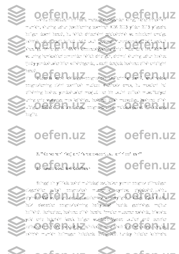 Ushbu protsedurani	 bir	 necha	 marta	 takrorlagandan	 so'ng,	 fikrlar	 birlashishi
mumkin,	
 shuning	 uchun	 javoblarning	 taxminan	 80%	 2005	 yildan	 2015	 yilgacha
bo'lgan	
 davrni	 beradi,	 bu	 ishlab	 chiqarishni	 rejalashtirish	 va	 robotlarni	 amalga
oshirish	
 uchun	 etarli	 bo'ladi.   Delfi	 usuli	 Qadimgi	 Yunonistondagi	 Delfi	 orakuli
sharafiga	
 nomlangan.   U	 RAND	 korporatsiyasining	 taniqli	 matematiki	 Olaf	 Xelmer
va	
 uning	 hamkasblari	 tomonidan	 ishlab	 chiqilgan,	 ehtimol	 shuning	 uchun	 boshqa
ijodiy	
 yondashuvlar	 bilan	 solishtirganda,	 u etarli	 darajada	 bashorat	 qilish	 aniqligini
beradi.
Yuqorida	
 ko'rib	 chiqilgan	 prognozlash	 usullarining	 tasnifi,	 shuningdek,
prognozlarning	
 o'zini	 tasniflash	 mutlaqo	 shubhasiz	 emas,	 bu	 masalani	 hal
qilishning	
 boshqa	 yondashuvlari	 mavjud.   Har	 bir	 usulni	 qo'llash	 muvaffaqiyati
uning	
 aniq	 vaziyatga	 mos	 kelishiga,	 bashorat	 qilish	 maqsadiga,	 bashorat	 qilish
ufqiga,	
 dastlabki	 ma'lumotlarga,	 prognozchining	 malakasiga	 va	 boshqalarga
bog'liq.
 
 
3. "Korxonani rivojlantirishda ekspert usullarini qo'llash"
 
3.1 Ekspert usullarini qo'llash
 
So'nggi	
 o'n	 yillikda	 tashqi	 muhitdagi	 tez,	 ba'zan	 yomon	 prognoz	 qilinadigan
o'zgarishlar	
 	tufayli	 	prognozlash	 	muammosi	 	ayniqsa	 	qiyinlashdi.   Ushbu
qiyinchiliklar	
 va	 prognozlardagi	 xatolarning	 tanqidiyligini	 hisobga	 olgan	 holda,
ba'zi	
 ekspertlar	 prognozlashning	 befoydaligi	 haqida	 gapirishga	 majbur
bo'lishdi.   Darhaqiqat,	
 bashorat	 qilish	 barcha	 firmalar	 muqarrar	 ravishda,	 bilvosita
yoki	
 aniq	 bajarishi	 kerak	 bo'lgan	 vazifadir.   Ekspert	 usullari	 endi	 qarorlar
oqibatlarini	
 tanlash,	 asoslash	 va	 baholashni	 aniq	 hisob-kitoblar	 asosida	 amalga
oshirish	
 mumkin	 bo'lmagan	 holatlarda	 qo'llaniladi.   Bunday	 holatlar	 ko'pincha 