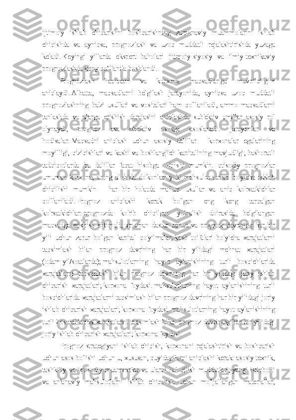 ijtimoiy ishlab	 chiqarishni	 boshqarishning	 zamonaviy	 muammolarini	 ishlab
chiqishda	
 va	 ayniqsa,	 prognozlash	 va	 uzoq	 muddatli	 rejalashtirishda	 yuzaga
keladi.   Keyingi	
 yillarda	 ekspert	 baholari	 ijtimoiy-siyosiy	 va	 ilmiy-texnikaviy
prognozlashda	
 keng	 qo‘llanila	 boshlandi.
Prognozlash	
 	haqiqatni	 	va	 	korxona	 	maqsadlariga	 	muvofiqligini
aniqlaydi.   Albatta,	
 maqsadlarni	 belgilash	 jarayonida,	 ayniqsa	 uzoq	 muddatli
prognozlashning	
 ba'zi	 usullari	 va	 vositalari	 ham	 qo'llaniladi,	 ammo	 maqsadlarni
tanlashda	
 va	 ularga	 erishish	 darajasini	 aniqlashda	 sub'ektiv	 omillar	 asosiy	 rol
o'ynaydi,	
 	prognoz	 	esa	 	ob'ektiv	 	asosga	 	asoslanadi.	 	jarayonlar	 	va
hodisalar.   Maqsadni	
 aniqlash	 uchun	 asosiy	 dalillar	 - korxonalar	 egalarining
moyilligi,	
 qiziqishlari	 va	 kasbi	 va	 boshlang'ich	 kapitalining	 mavjudligi;   bashoratli
tadqiqotlarda	
 bu	 dalillar	 faqat	 hisobga	 olinishi	 mumkin.   Iqtisodiy	 prognozlar
umuman	
 korxona,	 uning	 alohida	 do'konlari	 yoki	 mahsulot	 turlari	 bo'yicha	 ishlab
chiqilishi	
 mumkin	 - har	 bir	 holatda	 ma'lum	 usullar	 va	 aniq	 ko'rsatkichlar
qo'llaniladi.   Prognoz	
 	aniqlashi	 	kerak	 	bo'lgan	 	eng	 	keng	 	tarqalgan
ko'rsatkichlar:   prognozda	
 ko'rib	 chiqilgan	 yo'nalish	 doirasida	 belgilangan
maqsadga	
 erishish	 ehtimoli;   umuman	 dastur	 uchun	 va	 prognoz	 davrining	 har	 bir
yili	
 uchun	 zarur	 bo'lgan	 kapital	 qo'yilmalar;   kasb	 toifalari	 bo'yicha	 xarajatlarni
taqsimlash	
 bilan	 prognoz	 davrining	 har	 bir	 yilidagi	 mehnat	 xarajatlari
(odam-yil/soatlarda);   mahsulotlarning	
 hayot	 aylanishining	 turli	 bosqichlarida
xarajatlarni	
 taqsimlash	 bilan	 prognoz	 davrining	 har	 bir	 yilidagi	 joriy	 ishlab
chiqarish	
 xarajatlari;   korxona	 foydasi.   mahsulotlarning	 hayot	 aylanishining	 turli
bosqichlarida	
 xarajatlarni	 taqsimlash	 bilan	 prognoz	 davrining	 har	 bir	 yilidagi	 joriy
ishlab	
 chiqarish	 xarajatlari;   korxona	 foydasi.   mahsulotlarning	 hayot	 aylanishining
turli	
 bosqichlarida	 xarajatlarni	 taqsimlash	 bilan	 prognoz	 davrining	 har	 bir	 yilidagi
joriy	
 ishlab	 chiqarish	 xarajatlari;   korxona	 foydasi.
Prognoz	
 strategiyani	 ishlab	 chiqish,	 korxonani	 rejalashtirish	 va	 boshqarish
uchun	
 asos	 bo'lishi	 uchun	 u,	 xususan,	 quyidagilarni	 aniqlashi	 kerak:	 asosiy	 texnik,
tashkiliy	
 va	 iqtisodiy	 muammolar	 va	 ularni	 hal	 qilish	 muddatlari;   yangi	 istiqbolli
va	
 an'anaviy	 mahsulotlarni	 ishlab	 chiqarish	 uchun	 mo'ljallangan	 materiallar, 