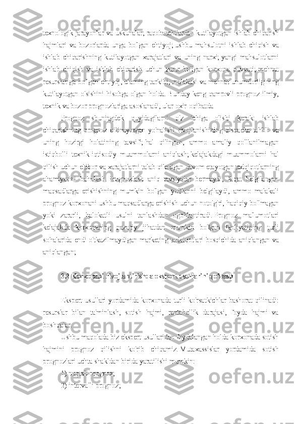 texnologik jarayonlar	 va	 uskunalar;   raqobatchilardan	 kutilayotgan	 ishlab	 chiqarish
hajmlari	
 va	 bozorlarda	 unga	 bo'lgan	 ehtiyoj;   ushbu	 mahsulotni	 ishlab	 chiqish	 va
ishlab	
 chiqarishning	 kutilayotgan	 xarajatlari	 va	 uning	 narxi;   yangi	 mahsulotlarni
ishlab	
 chiqish	 va	 ishlab	 chiqarish	 uchun	 zarur	 bo'lgan	 korxona	 quvvati;   mehnat
resurslariga	
 bo'lgan	 ehtiyoj,	 ularning	 tarkibi,	 malakasi	 va	 mehnat	 unumdorligining
kutilayotgan	
 o'sishini	 hisobga	 olgan	 holda.   Bunday	 keng	 qamrovli	 prognoz	 ilmiy,
texnik	
 va	 bozor	 prognozlariga	 asoslanadi,	 ular	 oxir-oqibatda
Prognoz	
 shuningdek	 quyidagilarni	 o'z	 ichiga	 olishi	 kerak:	 ishlab
chiqarishning	
 prognoz	 qilinayotgan	 yo'nalishi	 rivojlanishining	 qisqacha	 tahlili	 va
uning	
 hozirgi	 holatining	 tavsifi;   hal	 qilingan,	 ammo	 amaliy	 qo'llanilmagan
istiqbolli	
 texnik-iqtisodiy	 muammolarni	 aniqlash;   kelajakdagi	 muammolarni	 hal
qilish	
 uchun	 e'tibor	 va	 xarajatlarni	 talab	 qiladigan	 davom	 etayotgan	 tadqiqotlarning
ahamiyatini	
 baholash.   Prognozlash	 aniq	 tavsiyalar	 bermaydi,	 faqat	 belgilangan
maqsadlarga	
 erishishning	 mumkin	 bo'lgan	 yo'llarini	 belgilaydi,	 ammo	 malakali
prognoz	
 korxonani	 ushbu	 maqsadlarga	 erishish	 uchun	 noto'g'ri,	 haqiqiy	 bo'lmagan
yoki	
 zararli,	 halokatli	 usulni	 tanlashdan	 ogohlantiradi.   Prognoz	 ma'lumotlari
kelajakda	
 korxonaning	 nazariy	 jihatdan	 mumkin	 bo'lgan	 faoliyatining	 turli
sohalarida	
 endi	 o'tkazilmaydigan	 marketing	 tadqiqotlari	 bosqichida	 aniqlangan	 va
aniqlangan;
 
3.2 Korxonani rivojlantirishda ekspert usullarini qo'llash
 
Ekspert	
 usullari	 yordamida	 korxonada	 turli	 ko'rsatkichlar	 bashorat	 qilinadi:
resurslar	
 bilan	 ta'minlash,	 sotish	 hajmi,	 rentabellik	 darajasi,	 foyda	 hajmi	 va
boshqalar.
Ushbu	
 maqolada	 biz	 ekspert	 usullaridan	 foydalangan	 holda	 korxonada	 sotish
hajmini	
 prognoz	 qilishni	 ko'rib	 chiqamiz.   Mutaxassislar	 yordamida	 sotish
prognozlari	
 uchta	 shakldan	 birida	 yaratilishi	 mumkin:
1)	
 nuqtali	 prognoz;
2)	
 intervalli	 prognoz; 