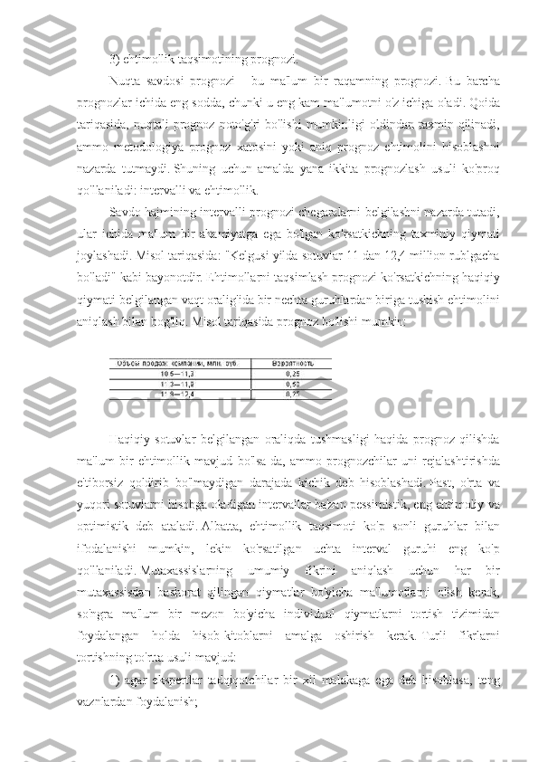 3) ehtimollik	 taqsimotining	 prognozi.
Nuqta	
 savdosi	 prognozi	 - bu	 ma'lum	 bir	 raqamning	 prognozi.   Bu	 barcha
prognozlar	
 ichida	 eng	 sodda,	 chunki	 u eng	 kam	 ma'lumotni	 o'z	 ichiga	 oladi.   Qoida
tariqasida,	
 nuqtali	 prognoz	 noto'g'ri	 bo'lishi	 mumkinligi	 oldindan	 taxmin	 qilinadi,
ammo	
 metodologiya	 prognoz	 xatosini	 yoki	 aniq	 prognoz	 ehtimolini	 hisoblashni
nazarda	
 tutmaydi.   Shuning	 uchun	 amalda	 yana	 ikkita	 prognozlash	 usuli	 ko'proq
qo'llaniladi:	
 intervalli	 va	 ehtimollik.
Savdo	
 hajmining	 intervalli	 prognozi	 chegaralarni	 belgilashni	 nazarda	 tutadi,
ular	
 ichida	 ma'lum	 bir	 ahamiyatga	 ega	 bo'lgan	 ko'rsatkichning	 taxminiy	 qiymati
joylashadi.   Misol	
 tariqasida:	 "Kelgusi	 yilda	 sotuvlar	 11	 dan	 12,4	 million	 rublgacha
bo'ladi"	
 kabi	 bayonotdir.   Ehtimollarni	 taqsimlash	 prognozi	 ko'rsatkichning	 haqiqiy
qiymati	
 belgilangan	 vaqt	 oralig'ida	 bir	 nechta	 guruhlardan	 biriga	 tushish	 ehtimolini
aniqlash	
 bilan	 bog'liq.   Misol	 tariqasida	 prognoz	 bo'lishi	 mumkin:
 
 
Haqiqiy	
 sotuvlar	 belgilangan	 oraliqda	 tushmasligi	 haqida	 prognoz	 qilishda
ma'lum	
 bir	 ehtimollik	 mavjud	 bo'lsa-da,	 ammo	 prognozchilar	 uni	 rejalashtirishda
e'tiborsiz	
 qoldirib	 bo'lmaydigan	 darajada	 kichik	 deb	 hisoblashadi.   Past,	 o'rta	 va
yuqori	
 sotuvlarni	 hisobga	 oladigan	 intervallar	 ba'zan	 pessimistik,	 eng	 ehtimoliy	 va
optimistik	
 deb	 ataladi.   Albatta,	 ehtimollik	 taqsimoti	 ko'p	 sonli	 guruhlar	 bilan
ifodalanishi	
 mumkin,	 lekin	 ko'rsatilgan	 uchta	 interval	 guruhi	 eng	 ko'p
qo'llaniladi.   Mutaxassislarning	
 	umumiy	 fikrini	 aniqlash	 	uchun	 har	 	bir
mutaxassisdan	
 bashorat	 qilingan	 qiymatlar	 bo'yicha	 ma'lumotlarni	 olish	 kerak,
so'ngra	
 ma'lum	 bir	 mezon	 bo'yicha	 individual	 qiymatlarni	 tortish	 tizimidan
foydalangan	
 holda	 hisob-kitoblarni	 amalga	 oshirish	 kerak.   Turli	 fikrlarni
tortishning	
 to'rtta	 usuli	 mavjud:
1)	
 agar	 ekspertlar	 tadqiqotchilar	 bir	 xil	 malakaga	 ega	 deb	 hisoblasa,	 teng
vaznlardan	
 foydalanish; 