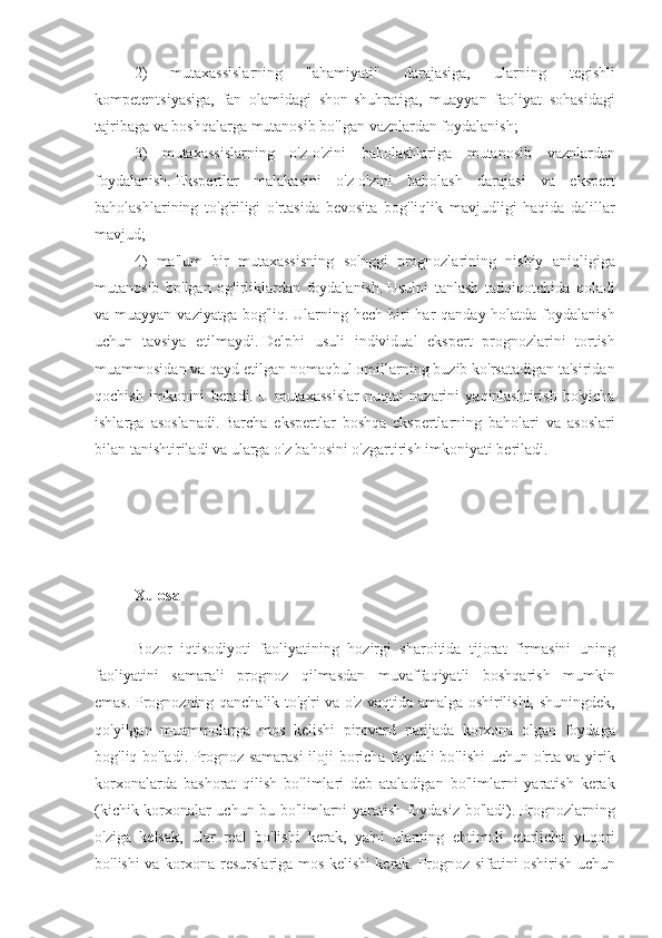 2) 	mutaxassislarning	 	"ahamiyati"	 	darajasiga,	 	ularning	 	tegishli
kompetentsiyasiga,	
 fan	 olamidagi	 shon-shuhratiga,	 muayyan	 faoliyat	 sohasidagi
tajribaga	
 va	 boshqalarga	 mutanosib	 bo'lgan	 vaznlardan	 foydalanish;
3)	
 mutaxassislarning	 o'z-o'zini	 baholashlariga	 mutanosib	 vaznlardan
foydalanish.   Ekspertlar	
 malakasini	 o'z-o'zini	 baholash	 darajasi	 va	 ekspert
baholashlarining	
 to'g'riligi	 o'rtasida	 bevosita	 bog'liqlik	 mavjudligi	 haqida	 dalillar
mavjud;
4)	
 ma'lum	 bir	 mutaxassisning	 so'nggi	 prognozlarining	 nisbiy	 aniqligiga
mutanosib	
 bo'lgan	 og'irliklardan	 foydalanish.   Usulni	 tanlash	 tadqiqotchida	 qoladi
va	
 muayyan	 vaziyatga	 bog'liq.   Ularning	 hech	 biri	 har	 qanday	 holatda	 foydalanish
uchun	
 tavsiya	 etilmaydi.   Delphi	 usuli	 individual	 ekspert	 prognozlarini	 tortish
muammosidan	
 va	 qayd	 etilgan	 nomaqbul	 omillarning	 buzib	 ko'rsatadigan	 ta'siridan
qochish	
 imkonini	 beradi.   U	 mutaxassislar	 nuqtai	 nazarini	 yaqinlashtirish	 bo'yicha
ishlarga	
 asoslanadi.   Barcha	 ekspertlar	 boshqa	 ekspertlarning	 baholari	 va	 asoslari
bilan	
 tanishtiriladi	 va	 ularga	 o'z	 bahosini	 o'zgartirish	 imkoniyati	 beriladi.
 
 
Xulosa
 
Bozor	
 iqtisodiyoti	 faoliyatining	 hozirgi	 sharoitida	 tijorat	 firmasini	 uning
faoliyatini	
 samarali	 prognoz	 qilmasdan	 muvaffaqiyatli	 boshqarish	 mumkin
emas.   Prognozning	
 qanchalik	 to'g'ri	 va	 o'z	 vaqtida	 amalga	 oshirilishi,	 shuningdek,
qo'yilgan	
 muammolarga	 mos	 kelishi	 pirovard	 natijada	 korxona	 olgan	 foydaga
bog'liq	
 bo'ladi.   Prognoz	 samarasi	 iloji	 boricha	 foydali	 bo'lishi	 uchun	 o'rta	 va	 yirik
korxonalarda	
 bashorat	 qilish	 bo'limlari	 deb	 ataladigan	 bo'limlarni	 yaratish	 kerak
(kichik	
 korxonalar	 uchun	 bu	 bo'limlarni	 yaratish	 foydasiz	 bo'ladi).   Prognozlarning
o'ziga	
 kelsak,	 ular	 real	 bo'lishi	 kerak,	 ya'ni	 ularning	 ehtimoli	 etarlicha	 yuqori
bo'lishi	
 va	 korxona	 resurslariga	 mos	 kelishi	 kerak.   Prognoz	 sifatini	 oshirish	 uchun 