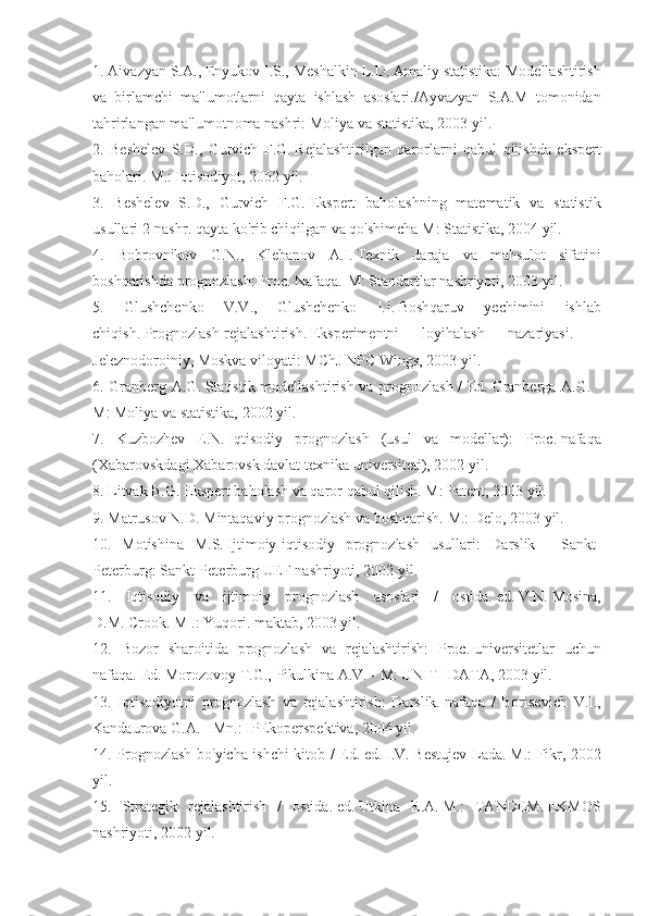 1. Aivazyan	 S.A.,	 Enyukov	 I.S.,	 Meshalkin	 L.D.   Amaliy	 statistika:	 Modellashtirish
va	
 birlamchi	 ma'lumotlarni	 qayta	 ishlash	 asoslari./Ayvazyan	 S.A.M	 tomonidan
tahrirlangan	
 ma'lumotnoma	 nashri:	 Moliya	 va	 statistika,	 2003	 yil.
2.	
 Beshelev	 S.D.,	 Gurvich	 F.G.   Rejalashtirilgan	 qarorlarni	 qabul	 qilishda	 ekspert
baholari.   M.:	
 Iqtisodiyot,	 2002	 yil.
3.	
 Beshelev	 S.D.,	 Gurvich	 F.G.   Ekspert	 baholashning	 matematik	 va	 statistik
usullari	
 2-nashr.   qayta	 ko'rib	 chiqilgan   va	 qo'shimcha   M:	 Statistika,	 2004	 yil.
4.	
 Bobrovnikov	 G.N.,	 Klebanov	 A.I.   Texnik	 daraja	 va	 mahsulot	 sifatini
boshqarishda	
 prognozlash:	 Proc.   Nafaqa.-M:	 Standartlar	 nashriyoti,	 2003	 yil.
5.	
 	Glushchenko	 	V.V.,	 	Glushchenko	 	I.I.   Boshqaruv	 	yechimini	 	ishlab
chiqish.   Prognozlash-rejalashtirish.   Eksperimentni	
 	loyihalash	 	nazariyasi.	 	-
Jeleznodorojniy,	
 Moskva	 viloyati:	 MChJ	 NPC	 Wings,	 2003	 yil.
6.	
 Granberg	 A.G.   Statistik	 modellashtirish	 va	 prognozlash	 / Ed.   Granberga	 A.G.	 -
M:	
 Moliya	 va	 statistika,	 2002	 yil.
7.	
 Kuzbozhev	 E.N.   Iqtisodiy	 prognozlash	 (usul	 va	 modellar):	 Proc.   nafaqa
(Xabarovskdagi	
 Xabarovsk	 davlat	 texnika	 universiteti),	 2002	 yil.
8.	
 Litvak	 B.G.   Ekspert	 baholash	 va	 qaror	 qabul	 qilish.   M:	 Patent,	 2003	 yil.
9.	
 Matrusov	 N.D.   Mintaqaviy	 prognozlash	 va	 boshqarish.   M.:	 Delo,	 2003	 yil.
10.	
 Motishina	 M.S.   Ijtimoiy-iqtisodiy	 prognozlash	 usullari:	 Darslik	 - Sankt-
Peterburg:	
 Sankt-Peterburg	 UEF	 nashriyoti,	 2002	 yil.
11.	
 Iqtisodiy	 va	 ijtimoiy	 prognozlash	 asoslari	 / ostida.   ed.   V.N.   Mosina,
D.M.   Crook.   M	
 .: Yuqori.   maktab,	 2003	 yil.
12.	
 Bozor	 sharoitida	 prognozlash	 va	 rejalashtirish:	 Proc.   universitetlar	 uchun
nafaqa.   Ed.   Morozovoy	
 T.G.,	 Pikulkina	 A.V.	 - M:	 UNITI-DATA,	 2003	 yil.
13.	
 Iqtisodiyotni	 prognozlash	 va	 rejalashtirish:	 Darslik.   nafaqa	 / Borisevich	 V.I.,
Kandaurova	
 G.A.   -	 Mn.:	 IPEkoperspektiva,	 2004	 yil.
14.	
 Prognozlash	 bo'yicha	 ishchi	 kitob	 / Ed.   ed.   I.V.   Bestujev-Lada.   M.:	 Fikr,	 2002
yil.
15.	
 Strategik	 rejalashtirish	 / ostida.   ed.   Utkina	 E.A.   M.:	 TANDEM.   EKMOS
nashriyoti,	
 2002	 yil. 