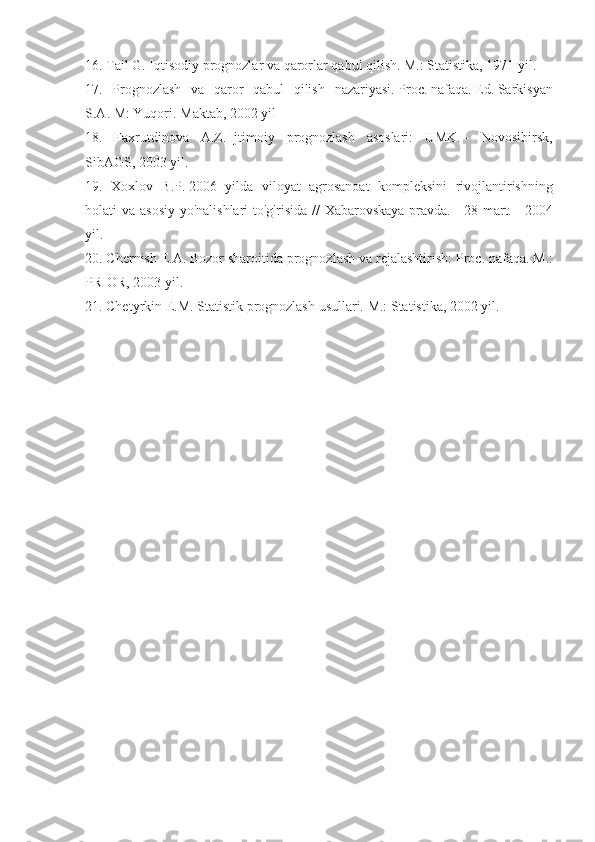 16. Tail	 G.	 Iqtisodiy	 prognozlar	 va	 qarorlar	 qabul	 qilish.   M.:	 Statistika,	 1971	 yil.
17.	
 Prognozlash	 va	 qaror	 qabul	 qilish	 nazariyasi.   Proc.   nafaqa.   Ed.   Sarkisyan
S.A.   M:	
 Yuqori.   Maktab,	 2002	 yil
18.	
 Faxrutdinova	 A.Z.   Ijtimoiy	 prognozlash	 asoslari:	 UMK.   -	 Novosibirsk,
SibAGS,	
 2003	 yil.
19.	
 Xoxlov	 B.P.   2006	 yilda	 viloyat	 agrosanoat	 kompleksini	 rivojlantirishning
holati	
 va	 asosiy	 yo'nalishlari	 to'g'risida	 // Xabarovskaya	 pravda.   -	 28	 mart.   -	 2004
yil.
20.	
 Chernish	 E.A.   Bozor	 sharoitida	 prognozlash	 va	 rejalashtirish:	 Proc.   nafaqa.   M.:
PRIOR,	
 2003	 yil.
21.	
 Chetyrkin	 E.M.   Statistik	 prognozlash	 usullari.   M.:	 Statistika,	 2002	 yil.
Allbest.ru	
 saytida	 joylashgan 