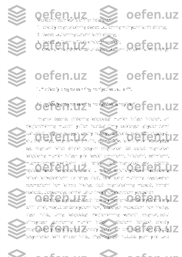 Maqsad bir	 qator	 vazifalar	 bilan	 belgilanadi:
1.	
 Iqtisodiy	 prognozlashning	 ekspert	 usullarining	 mohiyatini	 ko'rib	 chiqing;
2.	
 Ekspert	 usullarining	 turlarini	 ko'rib	 chiqing;
3.	
 Ekspert	 usullarini	 qo‘llash	 sohalarini	 aniqlash;
4.	
 Korxonani	 rivojlantirish	 uchun	 ekspert	 usullarini	 qo'llashni	 ko'rib	 chiqing.
 
 
1. “Iqtisodiy prognozlashning mohiyati va usullari”.
 
1.1 Iqtisodiy prognozlashning mohiyati va tamoyillari
 
Prognoz	
 deganda	 ob'ektning	 kelajakdagi	 mumkin	 bo'lgan	 holatlari,	 uni
rivojlantirishning	
 muqobil	 yo'llari	 haqidagi	 ilmiy	 asoslangan	 g'oyalar	 tizimi
tushuniladi.   Prognoz	
 muayyan	 amaliy	 nazariya	 darajasida	 bashoratni	 ifodalaydi,
shu	
 bilan	 birga,	 prognoz	 noaniq	 bo'lib,	 ehtimollik	 va	 ko'p	 o'lchovli	 xususiyatga
ega.   Prognozni	
 ishlab	 chiqish	 jarayoni	 prognozlash	 deb	 ataladi.   Prognozlash
kelajakning	
 mumkin	 bo'lgan	 yoki	 kerakli	 tomonlarini,	 holatlarini,	 echimlarini,
muammolarini	
 	tavsiflashni	 	o'z	 	ichiga	 	oladi.   Prognozlash	 	o'z	 	tarkibida
rejalashtirishdan	
 kengroqdir,	 chunki	 u nafaqat	 xo'jalik	 yurituvchi	 sub'ektning
ishlash	
 ko'rsatkichlarini	 o'z	 ichiga	 oladi,	 balki	 tashqi	 muhitning	 o'zgaruvchan
parametrlarini	
 ham	 ko'proq	 hisobga	 oladi.   Prognozlashning	 maqsadi,	 birinchi
navbatda,	
 ularni	 amalga	 oshirish	 uchun	 ilmiy	 shart-sharoitlarni	 yaratishdir.
Bu	
 shartlarga	 quyidagilar	 kiradi:	 iqtisodiy	 rivojlanish	 tendentsiyalarini	 ilmiy
tahlil	
 qilish;   mavjud	 tendentsiyalarni	 ham,	 ko'zlangan	 maqsadlarni	 ham	 hisobga
olgan	
 holda,	 uning	 kelajakdagi	 rivojlanishining	 variantli	 prognozi;   qabul
qilinayotgan	
 qarorlarning	 mumkin	 bo'lgan	 oqibatlarini	 baholash.   Iqtisodiy
prognozlash	
 yo‘nalishlarining	 mantiqiy	 asosi,	 bir	 tomondan,	 real	 iqtisodiy
jarayonlardan	
 kelib	 chiqqan	 holda,	 o‘rganilayotgan	 hududda	 yaqin	 yoki	 uzoq 