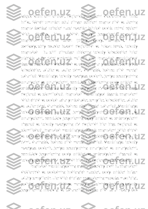 kelajak istiqbollarini	 aniqlash,	 rivojlanish	 maqsadlarini	 shakllantirishdan	 iborat
bo‘lsa,	
 ikkinchi	 tomondan:	 qabul	 qilingan	 qarorlarni	 prognoz	 qilish	 va	 ularning
prognoz	
 davridagi	 oqibatlari	 nuqtai	 nazaridan	 baholash	 asosida	 optimal	 rejalarni
ishlab	
 	chiqishga	 	hissa	 	qo‘shish.   Iqtisodiy	 	jarayonlarni	 	prognozlash
prognozlashning	
 	boshqa	 	turlari:	 	ijtimoiy,	 	siyosiy,	 	demografik,	 	ilmiy-
texnikaviy;   tabiiy	
 resurslar	 bazasini	 rivojlantirish	 va	 hokazo.Demak,	 iqtisodiy
prognozlash	
 - bu	 tahlil	 qilinadigan	 ob'ektning	 iqtisodiy	 ko'rsatkichlari	 holati
to'g'risida	
 usullar	 tizimi	 yordamida	 ma'lumot	 olish.   Prognozlash	 metodologiyasi
deganda	
 prognozlarni	 ishlab	 chiqish	 va	 asoslash	 uchun	 yondashuvlar,	 tamoyillar,
ko'rsatkichlar,	
 uslublar	 va	 usullar	 tizimi,	 shuningdek,	 bashorat	 qilish	 mantig'i
tushuniladi.   Metodologiya	
 iqtisodiy	 nazariyaga	 asoslanib,	 jamiyat	 taraqqiyotining
qonuniyatlari	
 va	 qonuniyatlarini,	 reproduktiv	 jarayonlarning	 asosiy	 qoidalari	 va
tendentsiyalarini	
 o‘rganadi	 va	 iqtisodiy	 nazariyaning	 o‘zi	 rivojlanishi	 bilan	 birga
rivojlanadi	
 va	 takomillashadi.   Prognozlash	 metodologiyasi	 deganda	 prognozlarni
ishlab	
 chiqish	 va	 asoslash	 uchun	 yondashuvlar,	 tamoyillar,	 ko'rsatkichlar,	 uslublar
va	
 usullar	 tizimi,	 shuningdek,	 bashorat	 qilish	 mantig'i	 tushuniladi.   Metodologiya
iqtisodiy	
 nazariyaga	 asoslanib,	 jamiyat	 taraqqiyotining	 qonuniyatlari	 va
qonuniyatlarini,	
 reproduktiv	 jarayonlarning	 asosiy	 qoidalari	 va	 tendentsiyalarini
o‘rganadi	
 va	 iqtisodiy	 nazariyaning	 o‘zi	 rivojlanishi	 bilan	 birga	 rivojlanadi	 va
takomillashadi.   Prognozlash	
 metodologiyasi	 deganda	 prognozlarni	 ishlab	 chiqish
va	
 asoslash	 uchun	 yondashuvlar,	 tamoyillar,	 ko'rsatkichlar,	 uslublar	 va	 usullar
tizimi,	
 shuningdek,	 bashorat	 qilish	 mantig'i	 tushuniladi.   Metodologiya	 iqtisodiy
nazariyaga	
 asoslanib,	 jamiyat	 taraqqiyotining	 qonuniyatlari	 va	 qonuniyatlarini,
reproduktiv	
 jarayonlarning	 asosiy	 qoidalari	 va	 tendentsiyalarini	 o‘rganadi	 va
iqtisodiy	
 nazariyaning	 o‘zi	 rivojlanishi	 bilan	 birga	 rivojlanadi	 va	 takomillashadi.
Prognozlash	
 metodologiyasining	 eng	 muhim	 tarkibiy	 qismi	 bu	 prognozlarni
shakllantirish	
 va	 asoslashning	 boshlang'ich	 nuqtalari,	 asosiy	 qoidalari	 bo'lgan
uslubiy	
 tamoyillardir.   Ular	 ishlab	 chiqilgan	 prognozlarning	 maqsadga	 muvofiqligi,
yaxlitligi,	
 ma'lum	 bir	 tuzilishi	 va	 mantiqiyligini	 ta'minlaydi.   Ijtimoiy-iqtisodiy
jarayonlarning	
 ob'ektivligi	 va	 tushunarliligi	 bashorat	 qilish	 uchun	 nazariy	 asos 