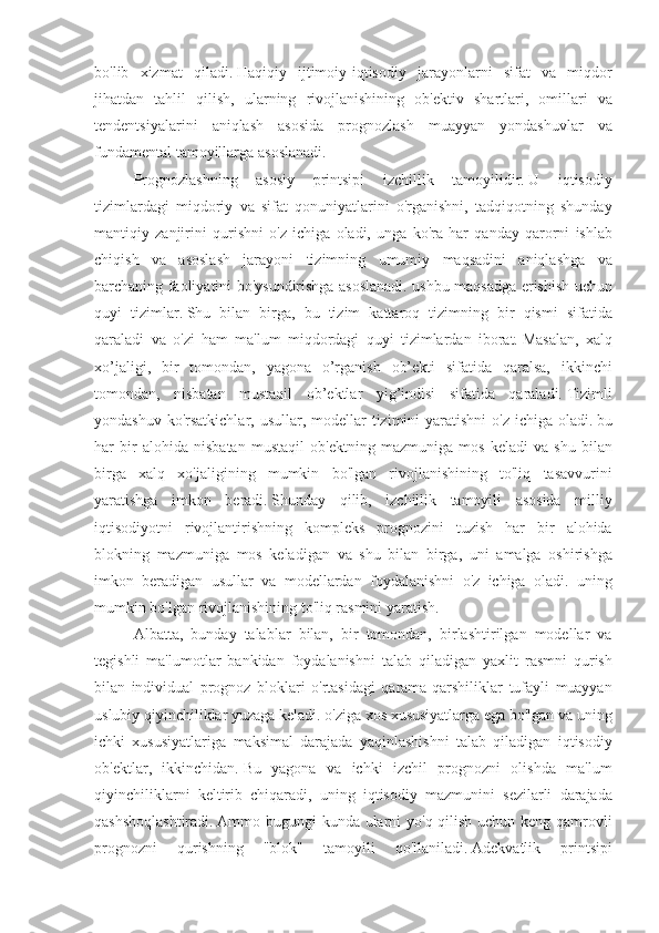 bo'lib xizmat	 qiladi.   Haqiqiy	 ijtimoiy-iqtisodiy	 jarayonlarni	 sifat	 va	 miqdor
jihatdan	
 tahlil	 qilish,	 ularning	 rivojlanishining	 ob'ektiv	 shartlari,	 omillari	 va
tendentsiyalarini	
 aniqlash	 asosida	 prognozlash	 muayyan	 yondashuvlar	 va
fundamental	
 tamoyillarga	 asoslanadi.
Prognozlashning	
 asosiy	 printsipi	 izchillik	 tamoyilidir.   U	 iqtisodiy
tizimlardagi	
 miqdoriy	 va	 sifat	 qonuniyatlarini	 o'rganishni,	 tadqiqotning	 shunday
mantiqiy	
 zanjirini	 qurishni	 o'z	 ichiga	 oladi,	 unga	 ko'ra	 har	 qanday	 qarorni	 ishlab
chiqish	
 va	 asoslash	 jarayoni	 tizimning	 umumiy	 maqsadini	 aniqlashga	 va
barchaning	
 faoliyatini	 bo'ysundirishga	 asoslanadi.	 ushbu	 maqsadga	 erishish	 uchun
quyi	
 tizimlar.   Shu	 bilan	 birga,	 bu	 tizim	 kattaroq	 tizimning	 bir	 qismi	 sifatida
qaraladi	
 va	 o'zi	 ham	 ma'lum	 miqdordagi	 quyi	 tizimlardan	 iborat.   Masalan,	 xalq
xo’jaligi,	
 bir	 tomondan,	 yagona	 o’rganish	 ob’ekti	 sifatida	 qaralsa,	 ikkinchi
tomondan,	
 nisbatan	 mustaqil	 ob’ektlar	 yig’indisi	 sifatida	 qaraladi.   Tizimli
yondashuv	
 ko'rsatkichlar,	 usullar,	 modellar	 tizimini	 yaratishni	 o'z	 ichiga	 oladi.   bu
har	
 bir	 alohida	 nisbatan	 mustaqil	 ob'ektning	 mazmuniga	 mos	 keladi	 va	 shu	 bilan
birga	
 xalq	 xo'jaligining	 mumkin	 bo'lgan	 rivojlanishining	 to'liq	 tasavvurini
yaratishga	
 imkon	 beradi.   Shunday	 qilib,	 izchillik	 tamoyili	 asosida	 milliy
iqtisodiyotni	
 rivojlantirishning	 kompleks	 prognozini	 tuzish	 har	 bir	 alohida
blokning	
 mazmuniga	 mos	 keladigan	 va	 shu	 bilan	 birga,	 uni	 amalga	 oshirishga
imkon	
 beradigan	 usullar	 va	 modellardan	 foydalanishni	 o'z	 ichiga	 oladi.	 uning
mumkin	
 bo'lgan	 rivojlanishining	 to'liq	 rasmini	 yaratish.
Albatta,	
 bunday	 talablar	 bilan,	 bir	 tomondan,	 birlashtirilgan	 modellar	 va
tegishli	
 ma'lumotlar	 bankidan	 foydalanishni	 talab	 qiladigan	 yaxlit	 rasmni	 qurish
bilan	
 individual	 prognoz	 bloklari	 o'rtasidagi	 qarama-qarshiliklar	 tufayli	 muayyan
uslubiy	
 qiyinchiliklar	 yuzaga	 keladi.	 o'ziga	 xos	 xususiyatlarga	 ega	 bo'lgan	 va	 uning
ichki	
 xususiyatlariga	 maksimal	 darajada	 yaqinlashishni	 talab	 qiladigan	 iqtisodiy
ob'ektlar,	
 ikkinchidan.   Bu	 yagona	 va	 ichki	 izchil	 prognozni	 olishda	 ma'lum
qiyinchiliklarni	
 keltirib	 chiqaradi,	 uning	 iqtisodiy	 mazmunini	 sezilarli	 darajada
qashshoqlashtiradi.   Ammo	
 bugungi	 kunda	 ularni	 yo'q	 qilish	 uchun	 keng	 qamrovli
prognozni	
 	qurishning	 	"blok"	 	tamoyili	 	qo'llaniladi.   Adekvatlik	 	printsipi 