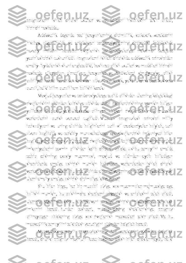 prognozlarni ishlab	 chiqish	 usullari	 va	 modellarini	 hisoblashni	 taklif	 qiladi,
birinchi	
 navbatda,
Adekvatlik	
 deganda	 real	 jarayonlarning	 ehtimollik,	 stokastik	 xarakterini
hisobga	
 olgan	 holda	 va	 aniqlangan	 tendentsiyalarning	 ehtimolini	 baholashda
nazariy	
 modelni	 barqaror	 rivojlanish	 tendentsiyalariga	 maksimal	 darajada
yaqinlashtirish	
 tushuniladi.   Prognozlarni	 ishlab	 chiqishda	 adekvatlik	 printsipidan
amaliy	
 foydalanish	 shuni	 anglatadiki,	 bashorat	 qilish	 usullari	 va	 modellari	 birinchi
navbatda	
 allaqachon	 o'rnatilgan	 jarayonlar	 va	 hodisalarni	 simulyatsiya	 qilish
qobiliyati	
 nuqtai	 nazaridan	 sinovdan	 o'tkazilishi	 kerak,	 ya'ni.   ular	 nafaqat	 bashorat
quroli,	
 balki	 bilim	 quroli	 ham	 bo'lishi	 kerak.
Mavjud	
 jarayonlar	 va	 tendentsiyalarga	 taqlid	 qilishdan	 ularning	 kelajakdagi
rivojlanishini	
 oldindan	 ko'rishga	 o'tishda	 ularni	 rivojlantirishning	 mumkin	 bo'lgan
yo'llarini	
 aniqlash,	 ya'ni	 bashorat	 qilingan	 ob'ektni	 rivojlantirishning	 muqobil
variantlarini	
 qurish	 zarurati	 tug'iladi.   Muqobil	 prognozlash	 printsipi	 milliy
iqtisodiyotni	
 va	 uning	 alohida	 bo'g'inlarini	 turli	 xil	 traektoriyalar	 bo'ylab,	 turli
o'zaro	
 bog'liqlik	 va	 tarkibiy	 munosabatlarga	 ega	 rivojlantirish	 imkoniyati	 bilan
bog'liq,	
 ya'ni	 u prognoz	 qilinadigan	 rivojlanishning	 sifat	 jihatidan	 har	 xil	 variantlari
imkoniyatlarini	
 taxmin	 qilishdan	 kelib	 chiqadi.	 ob'ekt.   Ushbu	 tamoyilni	 amalda
tatbiq	
 etishning	 asosiy	 muammosi,	 mavjud	 va	 oldindan	 aytib	 bo'ladigan
sharoitlarda	
 amalga	 oshirish	 mumkin	 bo'lmagan	 variantlardan	 ishlab	 chiqish
variantlarini	
 ajratishdir.   Bu	 erda	 alohida	 alternativalarning	 ma'lum	 bir	 gradatsiyasi
ularni	
 amaliy	 amalga	 oshirish	 ehtimoliga	 ko'ra	 zarur.
Shu	
 bilan	 birga,	 har	 bir	 muqobil	 o'ziga	 xos	 muammolar	 majmuasiga	 ega
bo'lishi	
 mumkin,	 bu	 qo'shimcha	 shartlarni	 o'rganish	 va	 aniqlashni	 talab	 qiladi,
ularning	
 bajarilishi	 ushbu	 alternativani	 amalga	 oshirish	 imkoniyatini	 baholash
imkonini	
 beradi.   Bundan	 tashqari,	 muqobillarning	 shakllanishiga	 prognoz
qilinayotgan	
 ob'ektning	 o'ziga	 xos	 rivojlanish	 maqsadlari	 ta'sir	 qiladi.   Va	 bu
maqsadlilik	
 tamoyilini	 ta'kidlash	 zarurligini	 oldindan	 belgilab	 beradi.
Maqsadlilik	
 tamoyili	 prognozlashning	 faol	 xarakterini	 oldindan	 belgilab
beradi,	
 chunki	 prognoz	 mazmuni	 faqat	 bashorat	 qilish	 bilan	 cheklanmaydi,	 balki 