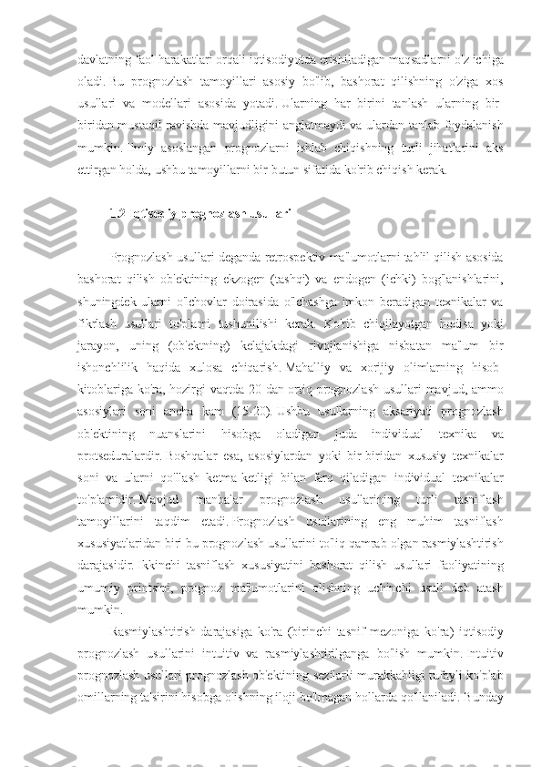 davlatning faol	 harakatlari	 orqali	 iqtisodiyotda	 erishiladigan	 maqsadlarni	 o'z	 ichiga
oladi.   Bu	
 prognozlash	 tamoyillari	 asosiy	 bo'lib,	 bashorat	 qilishning	 o'ziga	 xos
usullari	
 va	 modellari	 asosida	 yotadi.   Ularning	 har	 birini	 tanlash	 ularning	 bir-
biridan	
 mustaqil	 ravishda	 mavjudligini	 anglatmaydi	 va	 ulardan	 tanlab	 foydalanish
mumkin.   Ilmiy	
 asoslangan	 prognozlarni	 ishlab	 chiqishning	 turli	 jihatlarini	 aks
ettirgan	
 holda,	 ushbu	 tamoyillarni	 bir	 butun	 sifatida	 ko'rib	 chiqish	 kerak.
 
1.2 Iqtisodiy prognozlash usullari
 
Prognozlash	
 usullari	 deganda	 retrospektiv	 ma'lumotlarni	 tahlil	 qilish	 asosida
bashorat	
 qilish	 ob'ektining	 ekzogen	 (tashqi)	 va	 endogen	 (ichki)	 bog'lanishlarini,
shuningdek	
 ularni	 o'lchovlar	 doirasida	 o'lchashga	 imkon	 beradigan	 texnikalar	 va
fikrlash	
 usullari	 to'plami	 tushunilishi	 kerak.	 Ko'rib	 chiqilayotgan	 hodisa	 yoki
jarayon,	
 uning	 (ob'ektning)	 kelajakdagi	 rivojlanishiga	 nisbatan	 ma'lum	 bir
ishonchlilik	
 haqida	 xulosa	 chiqarish.   Mahalliy	 va	 xorijiy	 olimlarning	 hisob-
kitoblariga	
 ko'ra,	 hozirgi	 vaqtda	 20	 dan	 ortiq	 prognozlash	 usullari	 mavjud,	 ammo
asosiylari	
 soni	 ancha	 kam	 (15-20).   Ushbu	 usullarning	 aksariyati	 prognozlash
ob'ektining	
 nuanslarini	 hisobga	 oladigan	 	juda	 individual	 	texnika	 va
protseduralardir.   Boshqalar	
 esa,	 asosiylardan	 yoki	 bir-biridan	 xususiy	 texnikalar
soni	
 va	 ularni	 qo'llash	 ketma-ketligi	 bilan	 farq	 qiladigan	 individual	 texnikalar
to'plamidir.   Mavjud	
 	manbalar	 	prognozlash	 	usullarining	 	turli	 	tasniflash
tamoyillarini	
 taqdim	 etadi.   Prognozlash	 usullarining	 eng	 muhim	 tasniflash
xususiyatlaridan	
 biri	 bu	 prognozlash	 usullarini	 to'liq	 qamrab	 olgan	 rasmiylashtirish
darajasidir.   Ikkinchi	
 tasniflash	 xususiyatini	 bashorat	 qilish	 usullari	 faoliyatining
umumiy	
 printsipi,	 prognoz	 ma'lumotlarini	 olishning	 uchinchi	 usuli	 deb	 atash
mumkin.
Rasmiylashtirish	
 darajasiga	 ko'ra	 (birinchi	 tasnif	 mezoniga	 ko'ra)	 iqtisodiy
prognozlash	
 usullarini	 intuitiv	 va	 rasmiylashtirilganga	 bo'lish	 mumkin.   Intuitiv
prognozlash	
 usullari	 prognozlash	 ob'ektining	 sezilarli	 murakkabligi	 tufayli	 ko'plab
omillarning	
 ta'sirini	 hisobga	 olishning	 iloji	 bo'lmagan	 hollarda	 qo'llaniladi.   Bunday 