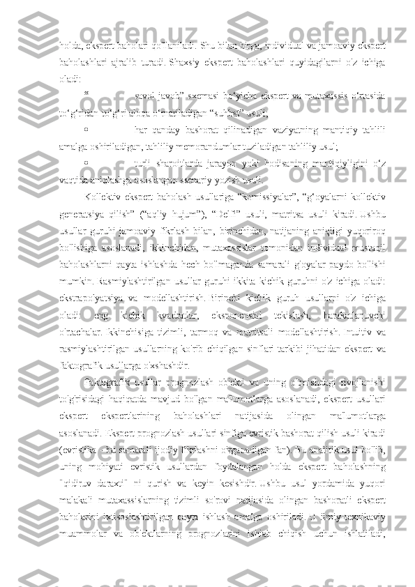 holda, ekspert	 baholari	 qo'llaniladi.   Shu	 bilan	 birga,	 individual	 va	 jamoaviy	 ekspert
baholashlari	
 ajralib	 turadi.   Shaxsiy	 ekspert	 baholashlari	 quyidagilarni	 o'z	 ichiga
oladi:
“                                       savol-javob”	
 sxemasi	 bo‘yicha	 ekspert	 va	 mutaxassis	 o‘rtasida
to‘g‘ridan-to‘g‘ri	
 aloqa	 o‘rnatiladigan	 “suhbat”	 usuli;
·                                       har	
 qanday	 bashorat	 qilinadigan	 vaziyatning	 mantiqiy	 tahlili
amalga	
 oshiriladigan,	 tahliliy	 memorandumlar	 tuziladigan	 tahliliy	 usul;
·                                       turli	
 sharoitlarda	 jarayon	 yoki	 hodisaning	 mantiqiyligini	 o‘z
vaqtida	
 aniqlashga	 asoslangan	 ssenariy	 yozish	 usuli.
Kollektiv	
 ekspert	 baholash	 usullariga	 “komissiyalar”,	 “g‘oyalarni	 kollektiv
generatsiya	
 qilish”	 (“aqliy	 hujum”),	 “Delfi”	 usuli,	 matritsa	 usuli	 kiradi.   Ushbu
usullar	
 guruhi	 jamoaviy	 fikrlash	 bilan,	 birinchidan,	 natijaning	 aniqligi	 yuqoriroq
bo'lishiga	
 asoslanadi,	 ikkinchidan,	 mutaxassislar	 tomonidan	 individual	 mustaqil
baholashlarni	
 qayta	 ishlashda	 hech	 bo'lmaganda	 samarali	 g'oyalar	 paydo	 bo'lishi
mumkin.   Rasmiylashtirilgan	
 usullar	 guruhi	 ikkita	 kichik	 guruhni	 o'z	 ichiga	 oladi:
ekstrapolyatsiya	
 va	 modellashtirish.   Birinchi	 kichik	 guruh	 usullarni	 o'z	 ichiga
oladi:	
 	eng	 	kichik	 	kvadratlar,	 	eksponensial	 	tekislash,	 	harakatlanuvchi
o'rtachalar.   Ikkinchisiga	
 tizimli,	 tarmoq	 va	 matritsali	 modellashtirish.   Intuitiv	 va
rasmiylashtirilgan	
 usullarning	 ko'rib	 chiqilgan	 sinflari	 tarkibi	 jihatidan	 ekspert	 va
faktografik	
 usullarga	 o'xshashdir.
Faktografik	
 usullar	 prognozlash	 ob'ekti	 va	 uning	 o'tmishdagi	 rivojlanishi
to'g'risidagi	
 haqiqatda	 mavjud	 bo'lgan	 ma'lumotlarga	 asoslanadi,	 ekspert	 usullari
ekspert	
 	ekspertlarining	 	baholashlari	 	natijasida	 	olingan	 	ma'lumotlarga
asoslanadi.   Ekspert	
 prognozlash	 usullari	 sinfiga	 evristik	 bashorat	 qilish	 usuli	 kiradi
(evristika	
 - bu	 samarali	 ijodiy	 fikrlashni	 o'rganadigan	 fan).   Bu	 analitik	 usul	 bo'lib,
uning	
 mohiyati	 evristik	 usullardan	 foydalangan	 holda	 ekspert	 baholashning
"qidiruv	
 daraxti"	 ni	 qurish	 va	 keyin	 kesishdir.   Ushbu	 usul	 yordamida	 yuqori
malakali	
 mutaxassislarning	 tizimli	 so'rovi	 natijasida	 olingan	 bashoratli	 ekspert
baholarini	
 ixtisoslashtirilgan	 qayta	 ishlash	 amalga	 oshiriladi.   U	 ilmiy-texnikaviy
muammolar	
 va	 ob'ektlarning	 prognozlarini	 ishlab	 chiqish	 uchun	 ishlatiladi, 