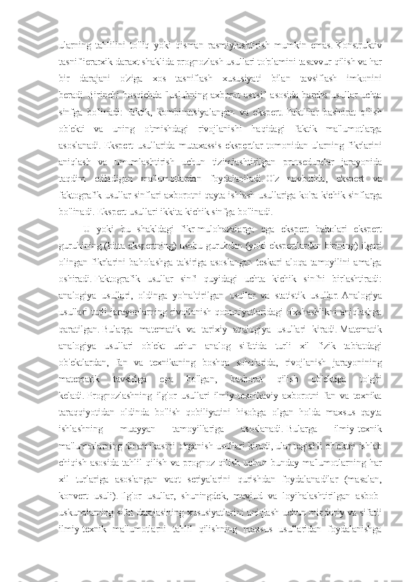 ularning tahlilini	 to'liq	 yoki	 qisman	 rasmiylashtirish	 mumkin	 emas.   Konstruktiv
tasnif	
 ierarxik	 daraxt	 shaklida	 prognozlash	 usullari	 to'plamini	 tasavvur	 qilish	 va	 har
bir	
 darajani	 o'ziga	 xos	 tasniflash	 xususiyati	 bilan	 tavsiflash	 imkonini
beradi.   Birinchi	
 bosqichda	 "uslubning	 axborot	 asosi"	 asosida	 barcha	 usullar	 uchta
sinfga	
 bo'linadi:	 faktik,	 kombinatsiyalangan	 va	 ekspert.   Faktlilar	 bashorat	 qilish
ob'ekti	
 va	 uning	 o'tmishdagi	 rivojlanishi	 haqidagi	 faktik	 ma'lumotlarga
asoslanadi.   Ekspert	
 usullarida	 mutaxassis	 ekspertlar	 tomonidan	 ularning	 fikrlarini
aniqlash	
 va	 umumlashtirish	 uchun	 tizimlashtirilgan	 protseduralar	 jarayonida
taqdim	
 etiladigan	 ma'lumotlardan	 foydalaniladi.   O'z	 navbatida,	 ekspert	 va
faktografik	
 usullar	 sinflari	 axborotni	 qayta	 ishlash	 usullariga	 ko'ra	 kichik	 sinflarga
bo'linadi.   Ekspert	
 usullari	 ikkita	 kichik	 sinfga	 bo'linadi.
U	
 yoki	 bu	 shakldagi	 fikr-mulohazalarga	 ega	 ekspert	 baholari	 ekspert
guruhining	
 (bitta	 ekspertning)	 ushbu	 guruhdan	 (yoki	 ekspertlardan	 birining)	 ilgari
olingan	
 fikrlarini	 baholashga	 ta'siriga	 asoslangan	 teskari	 aloqa	 tamoyilini	 amalga
oshiradi.   Faktografik	
 usullar	 sinfi	 quyidagi	 uchta	 kichik	 sinfni	 birlashtiradi:
analogiya	
 usullari,	 oldinga	 yo'naltirilgan	 usullar	 va	 statistik	 usullar.   Analogiya
usullari	
 turli	 jarayonlarning	 rivojlanish	 qonuniyatlaridagi	 o'xshashlikni	 aniqlashga
qaratilgan.   Bularga	
 matematik	 va	 tarixiy	 analogiya	 usullari	 kiradi.   Matematik
analogiya	
 usullari	 ob'ekt	 uchun	 analog	 sifatida	 turli	 xil	 fizik	 tabiatdagi
ob'ektlardan,	
 fan	 va	 texnikaning	 boshqa	 sohalarida,	 rivojlanish	 jarayonining
matematik	
 	tavsifiga	 	ega	 	bo'lgan,	 	bashorat	 	qilish	 	ob'ektiga	 	to'g'ri
keladi.   Prognozlashning	
 ilg'or	 usullari	 ilmiy-texnikaviy	 axborotni	 fan	 va	 texnika
taraqqiyotidan	
 oldinda	 bo'lish	 qobiliyatini	 hisobga	 olgan	 holda	 maxsus	 qayta
ishlashning	
 	muayyan	 	tamoyillariga	 	asoslanadi.   Bularga	 	ilmiy-texnik
ma'lumotlarning	
 dinamikasini	 o'rganish	 usullari	 kiradi,	 ular	 tegishli	 ob'ektni	 ishlab
chiqish	
 asosida	 tahlil	 qilish	 va	 prognoz	 qilish	 uchun	 bunday	 ma'lumotlarning	 har
xil	
 turlariga	 asoslangan	 vaqt	 seriyalarini	 qurishdan	 foydalanadilar	 (masalan,
konvert	
 usuli).   Ilg'or	 usullar,	 shuningdek,	 mavjud	 va	 loyihalashtirilgan	 asbob-
uskunalarning	
 sifat	 darajasining	 xususiyatlarini	 aniqlash	 uchun	 miqdoriy	 va	 sifatli
ilmiy-texnik	
 ma'lumotlarni	 tahlil	 qilishning	 maxsus	 usullaridan	 foydalanishga 
