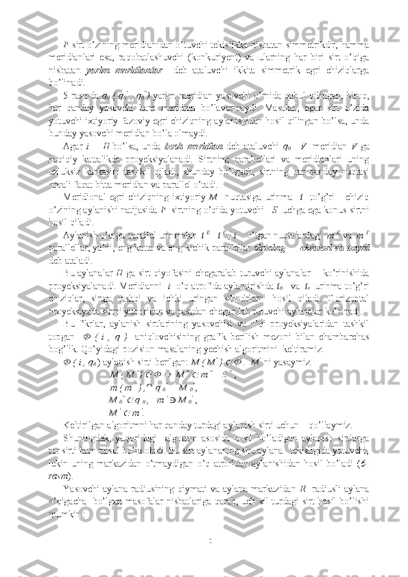 F   sirt o’zining meridianidan o’tuvchi tekislikka nisbatan simmetrikdir, hamma
meridianlari   esa,   raqobatlashuvchi   (konkuriyent)   va   ularning   har   biri   sirt   o’qiga
nisbatan   yarim   meridianlar     deb   ataluvchi   ikkita   simmetrik   egri   chiziqlarga
bo’linadi.
5-rasmda   q
0  
( q
0 ′
  , q
0 ′′
)   yarim meridian yasovchi  o’rnida qabul qilingan, biroq,
har   qanday   yasovchi   ham   meridian   bo’lavermaydi.   Masalan,   agar   sirt   o’zida
yotuvchi ixtiyoriy fazoviy egri chiziqning aylanishidan hosil qilingan bo’lsa, unda
bunday yasovchi meridian bo’la olmaydi. 
Agar   i      H
  bo’lsa,   unda   bosh   meridian   deb   ataluvchi   q
0  
||   V
    meridian   V   ga
haqiqiy   kattalikda   proyeksiyalanadi.   Sirtning   parallellari   va   meridianlari   uning
uzluksiz   karkasini   tashkil   qiladi,   shunday   bo’lgach,   sirtning   har   qanday   nuqtasi
orqali faqat bitta meridian va parallel o’tadi.
Meridional   egri   chiziqning   ixtiyoriy   M     nuqtasiga   urinma     t     to’g’ri       chiziq
o’zining aylanishi natijasida  F   sirtning o’qida yotuvchi    S   uchga ega konus sirtni
hosil qiladi.
Aylanish o’qiga parallel urinmalar   t  E 
||  t  Γ 
||  i     o’tgan nuqtalardagi   m  E
 va   m  Γ
parallellar, ya’ni, eng katta va eng kichik parallellar   sirtning           ekvatori va buyni
deb ataladi.
Bu aylanalar   H   ga sirt qiyofasini chegaralab turuvchi aylanalar       ko’rinishida
proyeksiyalanadi. Meridianni    i   o’q atrofida aylantirishda  t
0       va    t
r  
 urinma to’g’ri
chiziqlar,   sirtga   tashqi   va   ichki   uringan   silindrlarni   hosil   qiladi.   Gorizontal
proyeksiyada sirtni yuqoridan va pastdan chegaralab turuvchi aylanalar ko’rinadi.
Bu   fikrlar,   aylanish   sirtlarining   yasovchisi   va   o’qi   proyeksiyalaridan   tashkil
topgan     Φ   (   i   ,   q   )     aniqlovchisining   grafik   berilish   mezoni   bilan   chambarchas
bog’lik. Qo’yidagi pozision masalaning yechish algoritmini  keltiramiz.
Φ ( i , q
0  
) aylanish sirti berilgan:  M ( M ′′
  )    Φ .  M ′
   ni yasaymiz .
      M ( M  ′′
)  	
  Φ 	   M  ′′
  	  m  ′′
    z  ′′
  ,
      m ( m  ′′
  ) ,∩ q 
0 ′′
 = M 
0 ′′
,
                   M 
0 ′′
 	
  q 
0  ,   m  ′
   M 
0 ′
  ,
                   M  ′
 
  m  ′
.
Keltirilgan algoritmni har qanday turdagi aylanish sirti uchun    qo’llaymiz.
Shuningdek,   yuqoridagi     algoritm   asosida   hosil   bo’ladigan   aylanish   sirtlarga
tor sirti ham misol bo’la oladi. Bu sirt aylananing shu aylana   tekisligida yotuvchi,
lekin   uning   markazidan   o’tmaydigan   o’q   atrofidan   aylanishidan   hosil   bo’ladi   ( 6-
rasm ).
Yasovchi  aylana radiusining qiymati  va aylana markazidan   R    radiusli  aylana
o’qigacha   bo’lgan masofalar nisbatlariga qarab, uch xil turdagi sirt hosil bo’lishi
mumkin :
10 