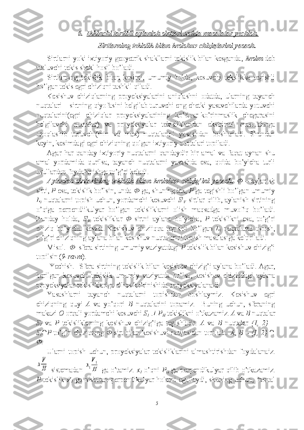 6. Ikkinchi tartibli aylanish sirtlari ustida masalalar yechish.   
Sirtlarning tekislik bilan kesishuv chiziqlarini yasash.
Sirtlarni yoki ixtiyoriy geoyetrik shakllarni tekislik bilan kesganda,   kesim   deb
ataluvchi tekis shakl hosil bo’ladi.
Sirtlarning   tekislik   bilan   kesimi,   umumiy   holda,   kesuvchi   tekslikka   tegishli
bo’lgan tekis egri chiziqni tashkil qiladi.
Kesishuv   chiziqlarning   proyeksiyalarini   aniqlashni   odatda,   ularning   tayanch
nuqtalari – sirtning qiyofasini belgilab turuvchi eng chetki yasavchilarda yotuvchi
nuqtalarini(egri   chiziqlar   proyeksiyalarining   ko’rinar-ko’rinmaslik   chegarasini
belgilavchi   nuqtalar)   va   proyeksiyalar   tekisliklaridan   ekstrimal   masofalarga
uzoqlashib   turuvchi(min   va   max)   nuqtalarini   yasashdan   boshlanadi.   Shundan
keyin, kesimdagi egri chiziqning qolgan ixtiyoriy nuqtalari topiladi.
Agar   har   qanday   ixtiyoriy   nuqtalarni   qandaydir   bir   amal   va   faqat   aynan   shu
amal   yordamida   qurilsa,   tayanch   nuqtalarni   yasashda   esa,   qoida   bo’yicha   turli
usullardan foydalanishga to’g’ri keladi.
Aylanish   sirtlarining   tekislik   bilan   kesishuv   chizig’ini   yasash.   Φ   –   aylanish
sirti,  P  esa, tekislik bo’lsin, unda  Φ  ga, shuningdek,  P  ga tegishli bo’lgan umumiy
L
i   nuqtalarni  topish  uchun,  yordamchi  kesuvchi   S i
V   sirtlar   qilib, aylanish  sirtining
o’qiga   perpendiikulyar   bo’lgan   tekisliklarni   olish   maqsadga   muvofiq   bo’ladi.
Bunday   holda,   S i
V   tekisliklar   Φ   sirtni   aylana   bo’yicha,   P   tekislikni   esa,   to’g’ri
chiziq   bo’yicha   kesadi.   Kesishuv   chiziiqqa   tegishli   bo’lgan   L
i   nuqtalarni   topish,
to’g’ri chiziqning aylana bilan kesishuv nuqtalarini topish masalasiga keltiriladi.
Misol.   Φ   sfera sirtining umumiy vaziyatdagi  P  tekislik bilan kesishuv chizig’i
topilsin ( 9-rasm ).
  Yechish.   Sfera sirtining tekislik bilan kesishuv chizig’i aylana bo’ladi. Agar,
berilgan   kesuvchi   tekislik   umumiy   vaziyatda   bo’lsa,   kesishuv   chiziqdagi   aylana
proyeksiyalar tekisliklariga ellips ko’rinishida proyeksiyalanadi. 
Yasashlarni   tayanch   nuqtalarni   topishdan   boshlaym i z.   Kesishuv   egri
chiziqning   quyi   A   va   yo’qori   B   nuqtalarini   topamiz.     Buning   uchun,   sferaning
makazi  O  orqali yordamchi kesuvchi  S
1    P
H  tekislikni o’tkazamiz.  A  va  B  nuqtalar
S
1   va   P   tekisliklarning   kesishuv   chizig’iga   tegishlidir.   A   va   B   nuqtalar   (1,   2)   =
S
1 ∩ P  to’g’ri chiziqning   Φ  sirt bilan kesishuvi natijasidan topiladi.  A ,  B   =  (1, 2)  ∩
Φ.
Ularni   topish   uchun,   proyeksiyalar   tekisliklarini   almashtirishdan   foydalanaiz.	
xV
H
  sistemadan  	x1
V1
H   ga o’tamiz.   x
1   o’qni   P
H   ga perpendikulyar qilib o’tkazamiz.
P   tekislik   V
1   ga nisbatan perpendikulyar holatni egallaydi, shuning uchun, frontal
15 