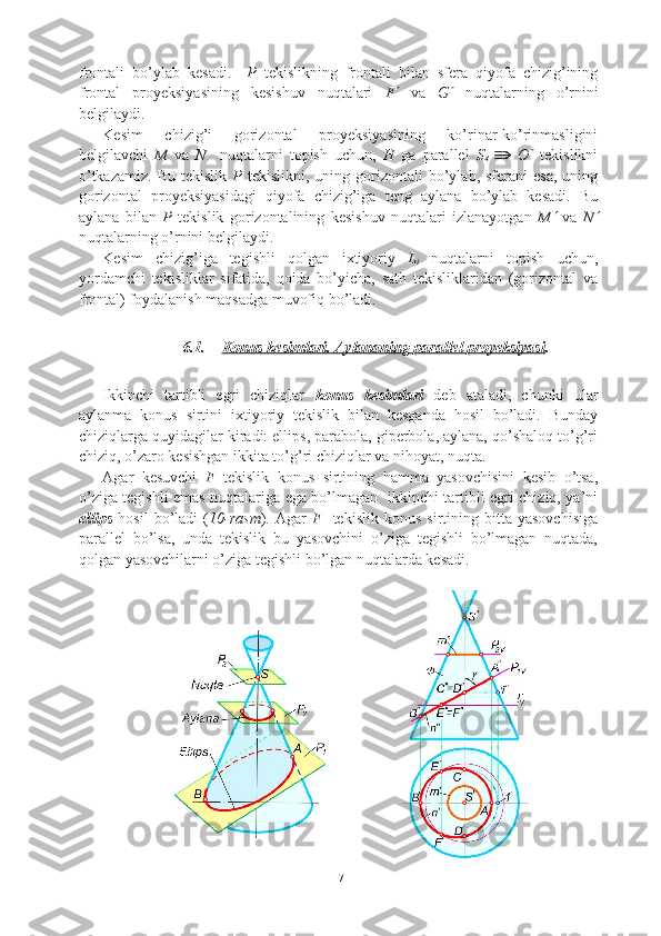 frontali   bo’ylab   kesadi.     P   tekislikning   frontali   bilan   sfera   qiyofa   chizig’ining
frontal   proyeksiyasining   kesishuv   nuqtalari   F   va   G	   nuqtalarning   o’rnini
belgilaydi.  
Kesim   chizig’i   gorizontal   proyeksiyasining   ko’rinar-ko’rinmasligini
belgilavchi   M   va   N     nuqtalarni   topish   uchun,   H   ga   parallel   S
4  
  O	
   tekislikni
o’tkazamiz.   Bu  tekislik   P   tekislikni,  uning  gorizontali   bo’ylab,  sferani  esa,   uning
gorizontal   proyeksiyasidagi   qiyofa   chizig’iga   teng   aylana   bo’ylab   kesadi.   Bu
aylana   bilan   P   tekislik   gorizontalining   kesishuv   nuqtalari   izlanayotgan   M	
   va   N	
nuqtalarning o’rnini belgilaydi.
Kesim   chizig’iga   tegishli   qolgan   ixtiyoriy   L
i   nuqtalarni   topish   uchun,
yordamchi   tekisliklar   sifatida,   qoida   bo’yicha,   sath   tekisliklaridan   (gorizontal   va
frontal) foydalanish maqsadga muvofiq bo’ladi. 
6.1. Konus kesimlari.        Aylananing parallel     proyeksiyasi    .
Ikkinchi   tartibli   egri   chiziqlar   konus   kesimlari   deb   ataladi,   chunki   ular
aylanma   konus   sirtini   ixtiyoriy   tekislik   bilan   kesganda   hosil   bo’ladi.   Bunday
chiziqlarga quyidagilar kiradi: ellips, parabola, giperbola, aylana, qo’shaloq to’g’ri
chiziq, o’zaro kesishgan ikkita to’g’ri chiziqlar va nihoyat, nuqta.
Agar   kesuvchi   F   tekislik   konus   sirtining   hamma   yasovchisini   kesib   o’tsa,
o’ziga tegishli emas nuqtalariga ega bo’lmagan   ikkinchi tartibli egri chiziq, ya’ni
ellips   hosil   bo’ladi   ( 1 0 -rasm ).   Agar   F     tekislik   konus   sirtining  bitta   yasovchisiga
parallel   bo’lsa,   unda   tekislik   bu   yasovchini   o’ziga   tegishli   bo’lmagan   nuqtada,
qolgan yasovchilarni o’ziga tegishli bo’lgan nuqtalarda kesadi. 
17 