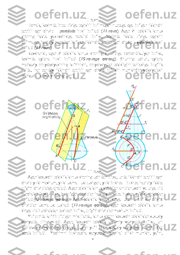 10-rasm.
Demak, kesimda bitta o’ziga tegishli bo’lmagan nuqtaga ega bo’lgan ikkinchi
tartibli   egri   chiziq   –   parabola   hosil   bo’ladi   ( 11-rasm ).   Agar   F     tekislik   konus
sirtning   ikkita   yasovchisiga   parallel   bo’lsa,   kesimda   ikkita   o’ziga   tegishli
bo’lmagan haqiqiy nuqtalari bo’lgan ikkinchi tartibli egri chiziq –   giperbola   hosil
bo’ladi ( 14-rasm ).
Ravshanki,   agar   F   tekislik   konus   sirtning   i     o’qiga   perpendikulyar   bo’lsa,
kesimda   aylana   hosil   bo’ladi   ( 10-rasmga   qarang ).   Shuning   uchun,   aylana
markaziy   proyeksiyasining   ko’rinishi,   proyeksiyalar   tekisligini   tanlashga   bog’lik
holda,   har   qanday   ikkinchi   tartibli   egri   chiziq   bo’lishi   mumkin(proyeksiyalash
markazi – konus sirtining uchi).
11-rasm.
Agar kesuvchi tekislik konus sirtning uchidan o’tsa, unda ikkinchi tartibli egri
chiziq yoki mavhum, yoki ustma - ust tushgan, yoki boshqa - boshqa haqiqiy ikkita
to’g’ri chiziqlarga ajraladi. Agar tekislik konus sirt bilan aniqlanuvchi va unga oid
burchakni kesib o’tsa, bu to’g’ri chiziqlar haqiqiy boshqa-boshqa to’g’ri chiziqlar
bo’ladi (12-rasmga   qarang) .   Agar   tekislik   konus   sirtga   urinma   bo’lsa,   to’g’ri
chiziqlar   ustma-ust   tushadi   ( 11-rasmga   qarang ),   agar   kesuvchi   tekislik   konus
sirtga oid burchakdan tashqari bo’lsa, to’g’ri chiziqlar mavhum bo’ladi.
Yo’qorida ko’rib o’tilgan misollarda, konus sirtini kesuvchi tekisliklar xususiy
vaziyatda   olingan   edi.   Agar,   kesuvchi   tekislik   umumiy   vaziyatda   bo’lsa,   uni
kopleks chizmani(epyuni) qayta tuzish yo’li bilan xususiy vaziyatga keltirib olish
kerak   bo’ladi.     Yechimni   boshqacha   varyantda   ham   hal   qilish   mumkin,   ya’ni,
18 