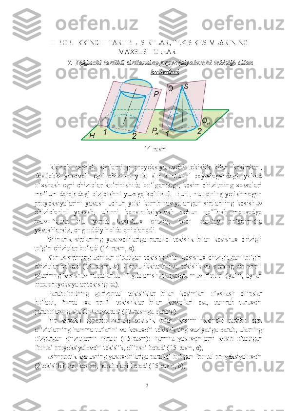 III-BOB. IKKINCHI TARTIBLI SIRTLAR, TEKIS KESIMLARINING
MAXSUS HOLLARI
7. Ikkinchi tartibli sirtlarning proyeksiyalovchi tekislik bilan   
kesimlari
14-rasm
Ikkinchi   tartibli   sirtlarning   proyeksiyalovchi   tekislik   bilan   kesimlari,
dastlabki   yasovchi   egri   chiziqni   yoki   sirt   konturini   qaytalagandagi,   yohud
o’xshash   egri   chiziqlar   ko’rinishida   bo’lgandagi,   kesim   chiziqning   xossalari
ma’lum  darajadagi  qiziqishni  yuzaga keltiradi. Buni, nuqtaning yetishmagan
proyeksiyalarini   yasash   uchun   yoki   kombinasiyalangan   sirtlarning   kesishuv
chiziqlarini   yasash,   ularni   konstruksiyalash   uchun   qo’llash   maqsadga
muvofiqdir.   Bu   yerda   kesishuv   chiziq,   hech   qanday   qo’shimcha
yasashlarsiz, eng oddiy holda aniqlanadi.
Silindrik   sirtlarning   yasovchilariga   parallel   tekislik   bilan   kesishuv   chizig’i
to’g’ri chiziqlar bo’ladi (14-rasm,  a ).
Konus sirtining uchidan o’tadigan tekislik bilan kesishuv chizig’i ham to’g’ri
chiziqlar   bo’ladi   ( 14-rasm ,   b ).   Ushbu   ikkita   holda,   tekislik   va   sirtning   bir   nomli
izlarining   kesishuv   nuqtalaridan   foydalanish   maqsadga   muvofiqdir     (ya’ni,   aynan
bitta proyeksiyalar tekisligida).
Paraboloidning   gorizontal   tekisliklar   bilan   kesimlari   o’xshash   ellipslar
bo’ladi,   frontal   va   profil   tekisliklar   bilan   kesimlari   esa,   qamrab   turuvchi
parabolaning shaklini qaytaradi ( 17 -rasmga qarang).
Bir   kovakli   giperboloidning   tekislik   bilan   kesimi   ikkinchi   tartibli   egri
chiziqlarning hamma  turlarini  va  kesuvchi  tekislikning  vaziyatiga  qarab, ularning
o’zgargan   chiziqlarini   beradi   ( 15 -rasm):   hamma   yasovchilarni   kesib   o’tadigan
frontal proyeksiyalovchi tekislik, ellipsni beradi ( 15 -rasm,  a );
asimptotik konusning yasovchilariga parallel bo’lgan frontal proyeksiyalovchi
Q  tekislik bilan kesimi, parabolani beradi ( 15 -rasm,  b );
21 