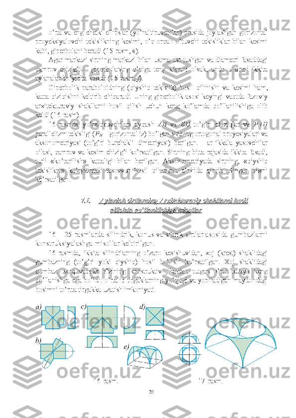 o’rta  va  eng  chetki   ellipslar   (yo’naltiruvchilar)   orasida   joylashgan   gorizontal
proyeksiyalovchi   tekislikning   kesimi,   o’q   orqali   o’tuvchi   tekisliklar   bilan   kesimi
kabi, giperbolani beradi ( 15 -rasm,  e ). 
Agar markazi sirtning markazi bilan ustma-ust tushgan va diametri fasaddagi
qamrov   chizig’i   –   giperbolaning   o’qiga   teng   sferani   olsak,   unda   u   sirtni   ikkita
aylanalar bo’yicha kesadi ( 15 -rasm,  f ). 
Giperbolik   paraboloidning   (qiyshiq   tekislik)   hosil   qilinishi   va   kesimi   ham,
katta   qiziqishni   keltirib   chiqaradi.   Uning   giperbolik   asosi   keyingi   vaqtda   fazoviy
arxitekturaviy   shakllarni   hosil   qilish   uchun   keng   ko’lamda   qo’llanilishiga   olib
keldi ( 16 -rasm).
16 -rasmda   yo’naltiruvchilari   ayqash   AB   va   ED   to’g’ri   chiziqlar   va   P H
parallelizm tekisligi ( P
H  – gorizontal iz) bo’lgan sirtning ortogonal proyesiyalari va
aksonometriyasi   (to’g’ri   burchakli   dimetriyasi)   berilgan.   Har   ikkala   yasovchilar
oilasi, qamrov va kesim  chizig’i  ko’rsatilgan. Sirtning bitta rejasida ikkita fasadi,
turli   «ko’tarilish»   kattaligi   bilan   berilgan.   Aksonometriyada   sirtning,   «qiyshiq
tekislikni»   ko’rgazmali   tasovvur   hosil   qiladigan   alohida   qirqib   olingan   qismi
ko’rsatilgan.
7.1.  Aylanish sirtlarning Arxitekturaviy shakllarni hosil   
qilishda qo’llanilishiga misollar
16   –   25-rasmlarda   silindrik,   konus   va   sferik   sirtlar   asosida   gumbazlarni
konstruksiyalashga misollar keltirilgan.  
16 -rasmda,   ikkita   silindrlarning   o’zaro   kesishuvidan,   xoj   (krest)   shaklidagi
gumbazning   (to’g’ri   yoki   qiyshiq)   hosil   bo’lishi   ko’rsatilgan.   Xoj   shaklidagi
gumbaz   uzoq   vaqtlar   o’zining   konstruktiv   jihatdan   tutgan   o’rni   tufayli   keng
qo’llanishga ega bo’ldi: o’rtaliq tirgaklarning yo’qligi va yopiladigan maydondagi
bosimni to’rtta tirgakka uzatish imkoniyati.
                  
16 -rasm.                                         17 -rasm.
23 