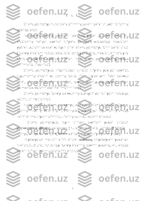 K I R I SH
Chizma geometriya muhandislik ta’limning asosini tashkil qiluvchi fanlarning
tarkibiga kiradi.
Fazoviy   shakllarning   tasvirlarini   tekislikda   yasash   usullarini   hamda   shu
shakllarning   berilgan   tasvirlari   bo’yicha   geometrik   xarakterdagi   masalalarni
yechish usullarini asoslash va bayon qilish chizma geometriya fanini tashkil qiladi
(Fazoviy shakllarni  nafaqat  tekis, balki  qandaydir  boshqa, masalan, silindrik yoki
sferik   sirtlarda   ham   tasvirlash   mumkin.   Bular   chizma   geometriyaning   maxsus
bo’limlarida o’rganiladi).
Chizma   geometriyada   o’rganiladigan   qoidalar   bo’yicha   yasalgan   tasvirlar,
buyumlarning   shaklini   va   ularning   fazoda   o’zaro   joylashuvini   fikran   tasovvur
qilish,   ularning   o’lchamlarini   aniqlash,   tasvirlangan   buyumga   tegishli   bo’lgan
geometrik xossalarini tekshirish imkonini beradi.
Chizma geometriya fazoviy tasovvurning kuchaytirilgan faoliyatini harakatga
keltirib, uni rivojlantiradi.
Bundan tashqari, chizma geometriya, texnik chizmalarni bajarish amaliyotiga
ularning   ifodaliligi   va   aniqligini,   shuningdek,   tasvirlangan   buyumlarning   amalga
oshirilish imkoniyatini ta’minlab, o’zining qator xulosalarini chiqaradi.
  Chizma   geometriyada   bayon   qilingan   tasvirlarni   yasash   qoidalari
proyeksiyalash   metodi ga   asoslangan   (Bu   so’zning   asosida   lotincha   projectio   –
oldinga, uzoqga tashlash ( projicere –  tashlash, oldinga qo’yish) so’zi yotadi).
Proyeksiyalash   metodini   ko’rib   chiqish   nuqtaning   proyeksiyasini   yasashdan
boshlanadi,  chunki,   har  qanday   fazoviy  shaklning   tasvirini   yasashda,  shu   shaklga
tegishli bo’lgan qator nuqtalar ko’rib chiqiladi.
3 