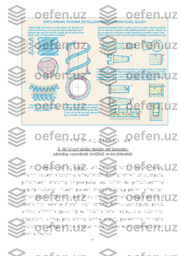 III-BOB. EGRI CHIZIQLAR VA SIRTLAR.
8. Ba’zi egri sirtlar haqida ma’lumotlar, 
ularning epyurlarda berilishi va tasvirlanishi
Sirtni   epyurda   berilishi   degani,   ushbu   sirtning   har   bir   nuqtasini   yasash
imkonini   beruvchi   shartlarning   ko’rsatilishidir.   Sirtning   berilishi   uchun,   epyurda
yo’naltiruvchi   chiziqning   proyeksiyasiga   ega   bo’lish   va   yo’naltiruvchining
ixtiyoriy   nuqtasidan   o’tuvchi   yasovchi   chiziqning   qanday   ysalishi   ko’rsatilgan
bo’lishi   yetarlidir   (Yo’naltiruvchi   chiziq   o’rnida,   ko’pincha,   berilgan   sirtning   H
tekislik   bilan   kesishuv   chizig’i   orqali   beriladi).   Ammo,   agar   epyurga   yanada
ko’proq   ko’rimlilik   (yaqqollik)   va   ifodalilik   berish   istalsa,   unda   bular   bilan
chegaralanib   qolmay,   yana   sirtning   qamrov   chizig’i,   yasovchining   bir   nechta
holatlari,   sirt   ustidagi   ko’proq   diqqatga   molik   nuqtalar   va   chiziqlar   va   h.k.   lar
chizib ko’rsatiladi.
34 