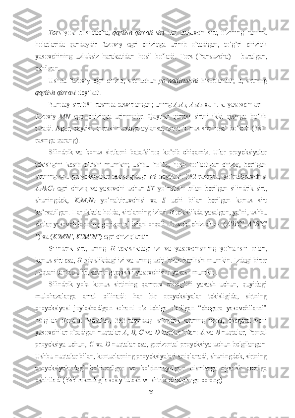 Tors   yoki   boshqacha ,   qaytish   qirrali   sirt   deb   ataluvchi   sirt ,   o ’ zining   hamma
holatlarida   qandaydir   fazoviy   egri   chiziqga   urinib   o ’ tadigan ,   to ’ g ’ ri   chiziqli
yasovchining   uzluksiz   harakatidan   hosil   bo ’ ladi .   Tors   ( fransuzcha )   –   buralgan ,
eshilgan .
Ushbu   fazoviy   egri   chiziq ,   sirt   uchun   yo ’ naltiruvchi   hisoblanadi ;   u ,   sirtning
qaytish   qirrasi   deyiladi .
Bunday sirt 381-rasmda tasvirlangan; uning  A
1 A
1 , A
2 A
2  va h. k. yasovchilari –
fazoviy   MN   egri   chiziqga   urinmadir.   Qaytish   qirrasi   sirtni   ikki   qismga   bo’lib
turadi.   Agar,   qaytish   qirrasi   nuqtaga   aylansa,   unda   konus   sirt   hosil   bo’ladi   (380-
rasmga qarang).
Silindrik   va   konus   sirtlarni   batafsilroq   ko’rib   chiqamiz.   Ular   proyeksiyalar
tekisligini   kesib   o’tishi   mumkin;   ushbu   holda,   hosil   bo’ladigan   chiziq,   berilgan
sirtning   shu   proyeksiyalar   tekisligidagi   izi   deyiladi.   382-rasmda,   yo’naltiruvchisi
A
1 B
1 C
1   egri   chiziq   va   yasovchi   uchun   ST   yo’nalishi   bilan   berilgan   silindrik   sirt,
shuningdek,   K
1 M
1 N
1   yo’naltiruvchisi   va   S   uchi   bilan   berilgan   konus   sirt
ko’rsatilgan. Har ikkala holda, sirtlarning izlari  H  tekislikda yasalgan, ya’ni, ushbu
sirtlar yasovchilarining gorizontal izlari orqali o’tuvchi chiziqlar – ( A′B′C′ ,  A″B″C
″ ) va ( K′M′N′ ,  K″M″N″ ) egri chiziqlardir.
Silindrik   sirt,   uning   H   tekislikdagi   izi   va   yasovchisining   yo’nalishi   bilan,
konus sirt esa,  H  tekislikdagi izi va uning uchi bilan berilishi mumkin. Izdagi biror
nuqtani tanlab olib, sirtning tegishli yasovchisini yasash mumkin.
Silindrik   yoki   konus   sirtining   qamrov   chizig’ini   yasash   uchun,   quyidagi
mulohazalarga   amal   qilinadi:   har   bir   proyeksiyalar   tekisligida,   sirtning
proyeksiyasi   joylashadigan   sohani   o’z   ichiga   oladigan   “chegara   yasovchilarni”
belgilab   olinadi.   Masalan,   383-rasmdagi   silindrik   sirtning   izida,   chegaralovchi
yasovchilar o’tadigan nuqtalar   A ,   B ,   C   va   D   harflar bilan:   A   va   B   nuqtalar, frontal
proyeksiya uchun,   C   va   D   nuqtalar esa, gorizontal proyeksiya uchun belgilangan.
Ushbu nuqtalar bilan, konturlarning proyeksiyalari aniqlanadi, shuningdek, sirtning
proyeksiyalardagi   ko’rinadigan   va   ko’rinmaydigan   qismlarga   ajratish   amalga
oshiriladi (383-rasmdagi asosiy tutash va shtrix chiziqlarga qarang).
36 