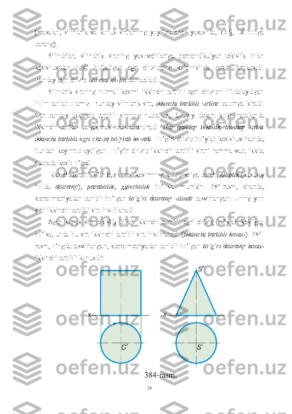 (masalan,   silindrik   va   konus   sirtlarning   yoyilmalarini   yasashda,   72-§,   IX   bobga
qarang).
Silindrlar,   silindrik   sirtning   yasovchilariga   perpendikulyar   tekislik   bilan
kesishuvidan   hosil   bo’ladigan   egri   chiziqning   ko’rinishiga   qarab   farqlanadi.
Bunday egri chiziq  normal kesim  deb ataladi.
Silindrik   sirtning   normal   kesimi   ikkinchi   tartibli   egri   chiziqni   ifodalaydigan
holni   tanlab   olamiz.   Bunday   silindrik   sirt,   ikkinchi   tartibli   sirtlar   qatoriga   kiradi.
Har   qanday   ikkinchi   tartibli   sirtning   nuqtalari,   fazoviy   dekart   koordinatalarida
ikkinchi   tartibli   tenglamani   qanoatlantiradi.   Har   qanday   tekislik,   bunday   sirtni
ikkinchi tartibli egri chiziq bo’ylab kesadi . To’g’ri chiziq bo’ylab kesishuv haqida,
bundan keyinroq aytilgan. To’g’ri chiziq ikkinchi tartibli sirtni hamma vaqt ikkita
nuqtada kesib o’tadi.
Ikkinchi tartibli silindr, normal kesimning ko’rinishiga qarab,  elliptik  (xususiy
holda   doiraviy ),   parabolik ,   giperbolik   bo’lishi   mumkin.   384-rasm,   chapda,
stereometriyadan   taniqli   bo’lgan   to’g’ri   doiraviy   silindr   tasvirlangan.   Uning   yon
sirti ikkinchi tartibli sirt hisoblanadi.
Agar   konus   sirt   tekislik   bilan   ikkinchi   tartibli   egri   chiziq   bo’ylab   kesilgan
bo’lsa, unda bu sirt ikkinchi tartibli sirt hisoblanadi ( ikkinchi tartibli konus ). 384-
rasm, o’ngda tasvirlangan, stereometriyadan taniqli bo’lgan   to’g’ri doiraviy konus
ikkinchi tartibli konusdir.
38 