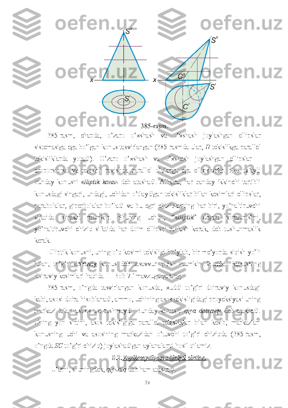 385-rasm,   chapda,   o’zaro   o’xshash   va   o’xshash   joylashgan   ellipslar
sistemasiga ega bo’lgan konus tasvirlangan (385-rasmda ular,  H  tekislikga parallel
tekisliklarda   yotadi).   O’zaro   o’xshash   va   o’xshash   joylashgan   ellipslar   –
proporsional   va   tegishli   ravishda   parallel   o’qlarga   ega   ellipslardir.   Shu   tufayli
bunday   konusni   elliptik   konus   deb   atashadi.   Albatta,   har   qanday   ikkinchi   tartibli
konusdagi singari, undagi, uchidan o’tlaydigan tekisliklar bilan kesimlari ellipslar,
parabolalar,   giperbolalar   bo’ladi   va   bu   egri   chiziqlarning   har   biri,   yo’naltiruvchi
sifatida   olinishi   mumkin.   Shuning   uchun,   “ elliptik ”   degan   nomlanishni,
yo’naltiruvchi   chiziq   sifatida   har   doim   ellipsni   tanlash   kerak,   deb   tushunmaslik
kerak.
Elliptik konusni, uning o’q kesimi tekisligi bo’ylab, bir me’yorda siqish yo’li
bilan,   to’g’ri   doiraviy   konus   deb   tasavvur   qilish   mumkin.   Bunda н   konusning
doiraviy kesimlari haqida III-Bob 7.1mavzuga qarang.
385-rasm,   o’ngda   tasvirlangan   konusda,   xuddi   to’g’ri   doiraviy   konusdagi
kabi, asosi doira hisoblanadi, ammo, uchining asos tekisligidagi proyeksiyasi uning
markazi   bilan   ustms-ust   tushmaydi.   Bunday   konusni   qiya   doiraviy   deb   atashadi.
Uning   yon   sirtini,   asos   tekisligiga   parallel   tekisliklar   bilan   kesib,   markazlari
konusning   uchi   va   asosining   markazidan   o’tuvchi   to’g’ri   chiziqda   (385-rasm,
o’ngda  SC  to’g’ri chiziq) joylashadigan aylanalarni hosil qilamiz.
8.2. Yoyilmaydigan chiziqli sirtlar.
           Ularni, shuningdek,  qiyshiq  deb ham atashadi.
39 