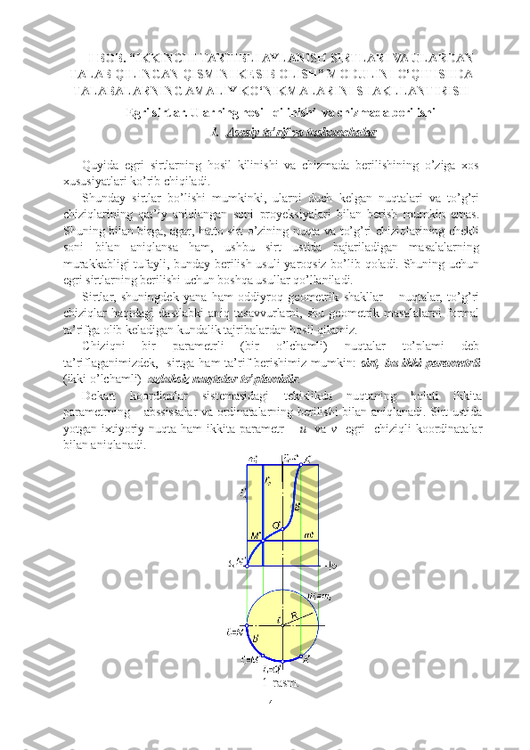 I-BOB .  “IKKINCHI TARTIBLI AYLANISH SIRTLARI VA ULARDAN
TALAB QILINGAN QISMINI KESIB OLISH” MODULINI O’QITISHDA
TALABALARNING AMALIY KO‘NIKMALARINI SHAKLLANTIRISH
Egri sirtlar. Ularning hosil  qilinishi  va chizmada berilishi 
1. Asosiy ta’rif va tushunchalar   
Quyida   egri   sirtlarning   hosil   kilinishi   va   chizmada   berilishining   o’ziga   xos
xususiyatlari ko’rib chiqiladi.
Shunday   sirtlar   bo’lishi   mumkinki,   ularni   duch   kelgan   nuqtalari   va   to’g’ri
chiziqlarining   qat’iy   aniqlangan   soni   proyeksiyalari   bilan   berish   mumkin   emas.
Shuning bilan birga, agar, hatto sirt o’zining nuqta va to’g’ri chiziqlarining chekli
soni   bilan   aniqlansa   ham,   ushbu   sirt   ustida   bajariladigan   masalalarning
murakkabligi tufayli, bunday berilish usuli yaroqsiz bo’lib qoladi. Shuning uchun
egri sirtlarning berilishi uchun boshqa usullar qo’llaniladi.
Sirtlar,   shuningdek   yana   ham   oddiyroq   geometrik   shakllar   –   nuqtalar,   to’g’ri
chiziqlar   haqidagi   dastlabki   aniq   tasavvurlarni,   shu   geometrik   masalalarni   formal
ta’rifga olib keladigan kundalik tajribalardan hosil qilamiz.
Chiziqni   bir   parametrli   (bir   o’lchamli)   nuqtalar   to’plami   deb
ta’riflaganimizdek,   sirtga ham  ta’rif berishimiz mumkin:   sirt,   bu ikki parametrli
(ikki o’lchamli)   uzluksiz nuqtalar to’plamidir .
Dekart   koordinalar   sistemasidagi   tekislikda   nuqtaning   holati   ikkita
parametrning – abssissalar va ordinatalarning berilishi bilan aniqlanadi. Sirt ustida
yotgan  ixtiyoriy  nuqta  ham  ikkita  parametr   –   u     va   v    egri    chiziqli  koordinatalar
bilan aniqlanadi.
1-rasm.
4 