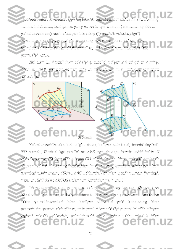 1)  Silindroidlar .  Konoidlar .  Qiyshiq tekislik .  Silindroid  deb ataluvchi sirt, o’zining 
hamma holatlarida, berilgan ixtiyoriy va ikkita egri chiziqni (silindoidning ikkita 
yo’naltiruvchisini) kesib o’tadigan tekislikga (“ parallelizm tekisligiga ”) 
parallelligini saqlaydigan to’g’ri chiziqning harakatidan hosil bo’ladi; agar 
yo’naltiruvchilar tekis egri chiziqlar bo’lsa, unda ular, albatta bitta tekislikda 
yotmasligi kerak.
386-rasmda,   P   parallelizm  tekisligiga parallel  bo’lgan   AD   to’g’ri  chiziqning,
ABC   va   DEF   yo’naltiruvchilar   bo’ylab   harakatidan   hosil   bo’lgan,   silindroid
ko’rsatilgan.
Yo’naltiruvchilaridan   biri   to’g’ri   chiziq   bo’lgan   silindroid,   konoid   deyiladi.
387-rasmda,   H   tekislikga   parallel   va   AFD   egri   chiziqni   hamda   ushbi   holda   H
tekislikga pependikulyar qilib olingan  CD  to’g’ri chiziqni bir vaqtning o’zida kesib
o’tuvchi   to’g’ri   chiziqning   harakatidan   hosil   bolgan,   konoid   tasvirlangan.   261-
rasmdagi tasvirlangan,   ASB   va   ABC   uchburchaklar bilan ajratilib turgan jismdagi,
masalan,  SACDS  va  ABCDS  sirtlar ham konoidlar hisoblanadi.
“Parallelizm   tekisligi”ga   parallel   bo’lgan   har   qanday   tekislik,   silindroid   va
konoidni   to’g’ri   chiziqlar   bo’yicha   kesadi.   Bundan,   agar   parallelizm   tekisligi   va
ikkita   yo’naltiruvchilari   bilan   berilgan   silindroid   yoki   konoidning   biror
yasovchisini yasash talab qilinsa, unda parallelizm tekisligiga parallel qilib olingan
tegishli   tekislik   o’tkazish,   yo’naltiruvchi   chiziqlarning   ushbu   tekislik   bilan
40 