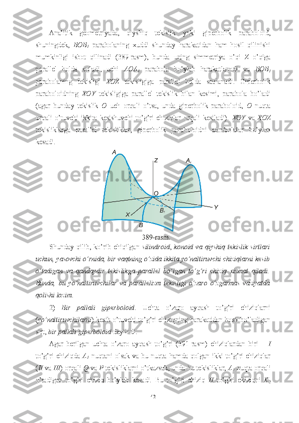 Analitik   geometriyada,   qiyshiq   tekislik   yoki   giperbolik   paraboloid,
shuningdek,   BOB
1   parabolaning   xuddi   shunday   harakatidan   ham   hosil   qilinishi
mumkinligi   isbot   qilinadi   (389-rasm),   bunda   uning   simmetriya   o’qi   Z   o’qiga
parallel   holda   qoladi,   uchi   AOA
1   parabola   bo’ylab   harakatlanadi   va   BOB
1
parabolaning   tekisligi   XOZ   tekisligiga   parallel   holda   saqlanadi.   Giperbolik
paraboloidning   XOY   tekisligiga   parallel   tekislik   bilan   kesimi,   parabola   bo’ladi
(agar   bunday   tekislik   O   uch   orqali   o’tsa,   unda   giperbolik   paraboloid,   O   nuqta
orqali   o’tuvchi   ikkita   kesishuvchi   to’g’ri   chiziqlar   orqali   kesiladi).   XOY   va   XOZ
tekisliklarga   parallel   tekisliklar,   giperbolik   paraboloidni   parabolalar   bo’ylan
kesadi.
Shunday   qilib,   ko’rib   chiqilgan   silindroid ,   konoid   va   qiyshiq   tekislik   sirtlari
uchun, yasovchi o’rnida, bir vaqtning o’zida ikkita yo’naltiruvchi chiziqlarni kesib
o’tadigan   va   qandaydir   tekislikga   parallel   bo’lgan   to’g’ri   chiziq   xizmat   qiladi.
Bunda,   bu   yo’naltiruvchilar   va   parallelizm   tekisligi   o’zaro   o’zgarmas   vaziyatda
qolishi lozim .
2)   Bir   pallali   giperboloid .   Uchta   o’zaro   ayqash   to’g’ri   chiziqlarni
( yo’naltiruvchilarni )   kesib o’tuvchi to’g’ri chiziqning harakatidan hosil bo’ladigan
sirt,  bir pallali giperboloid  deyiladi.
Agar   berilgan   uchta   o’zaro   ayqash   to’g’ri   (391-rasm)   chiziqlardan   biri   –   I
to’g’ri  chiziqda   A
1   nuqtani   olsak  va   bu  nuqta   hamda  qolgan  ikki   to’g’ri  chiziqlar
( II  va  III ) orqali  Q  va  P  tekisliklarni o’tkazsak, unda bu tekisliklar,  A
1  nuqta orqali
o’tadigan   to’g’ri   chiziq   bo’ylab   kesadi.   Bu   to’g’ri   chiziq   II   to’g’ri   chiziqni   K
2
42 