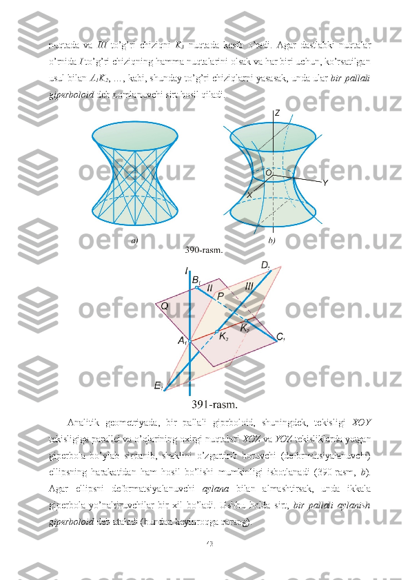 nuqtada   va   III   to’g’ri   chiziqni   K
3   nuqtada   kesib   o’tadi.   Agar   dastlabki   nuqtalar
o’rnida  I  to’g’ri chiziqning hamma nuqtalarini olsak va har biri uchun, ko’rsatilgan
usul bilan  A
1 K
2 , …, kabi, shunday to’g’ri chiziqlarni yasasak, unda ular  bir pallali
giperboloid  deb nomlanuvchi sirt hosil qiladi.
Analitik   geometriyada,   bir   pallali   giprboloid,   shuningdek,   tekisligi   XOY
tekisligiga parallel va o’qlarining oxirgi nuqtalari  XOZ  va  YOZ  tekisliklarda yotgan
giperbola   bo’ylab   sirpanib,   shaklini   o’zgartirib   boruvchi   (deformatsiyalanuvchi)
ellipsning   harakatidan   ham   hosil   bo’lishi   mumkinligi   isbotlanadi   (390-rasm,   b ).
Agar   ellipsni   deformatsiyalanuvchi   aylana   bilan   almashtirsak,   unda   ikkala
giperbola   yo’naltiruvchilar   bir   xil   bo’ladi.   Ushbu   holda   sirt,   bir   pallali   aylanish
giperboloid  deb ataladi (bundan keyinroqga qarang).
43 