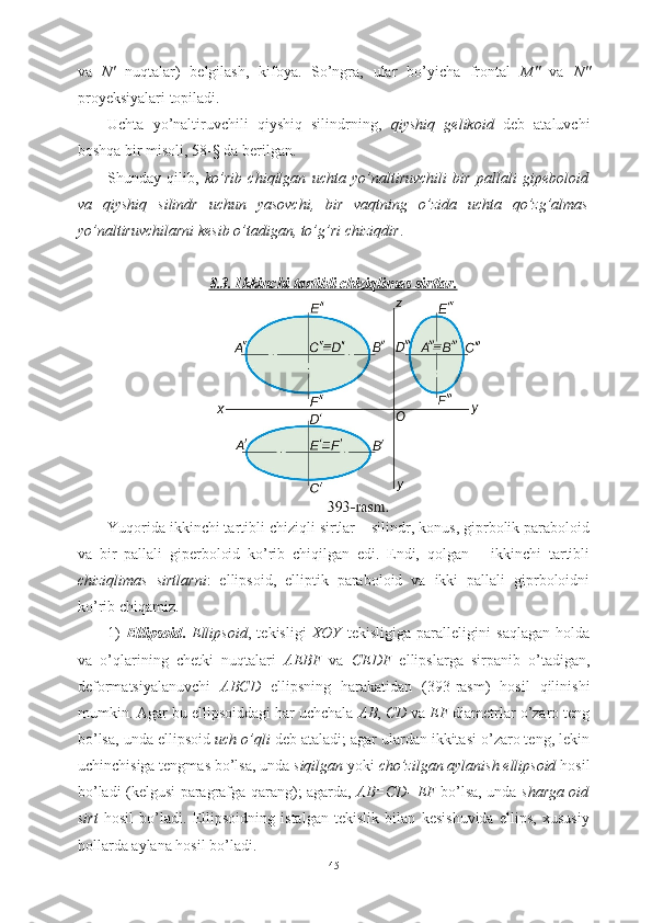 va   N′   nuqtalar)   belgilash,   kifoya.   So’ngra,   ular   bo’yicha   frontal   M″   va   N″
proyeksiyalari topiladi.
Uchta   yo’naltiruvchili   qiyshiq   silindrning,   qiyshiq   gelikoid   deb   ataluvchi
boshqa bir misoli, 58-§ da berilgan.
Shunday   qilib,   ko’rib   chiqilgan   uchta   yo’naltiruvchili   bir   pallali   gipeboloid
va   qiyshiq   silindr   uchun   yasovchi,   bir   vaqtning   o’zida   uchta   qo’zg’almas
yo’naltiruvchilarni kesib o’tadigan, to’g’ri chiziqdir .
8   .3. Ikkinchi tartibli chiziqlimas sirtlar.   
Yuqorida ikkinchi tartibli chiziqli sirtlar – silindr, konus, giprbolik paraboloid
va   bir   pallali   giperboloid   ko’rib   chiqilgan   edi.   Endi,   qolgan   –   ikkinchi   tartibli
chiziqlimas   sirtlarni :   ellipsoid,   elliptik   paraboloid   va   ikki   pallali   giprboloidni
ko’rib chiqamiz.
1)   Ellipsoid .   Ellipsoid ,   tekisligi   XOY   tekisligiga   paralleligini   saqlagan   holda
va   o’qlarining   chetki   nuqtalari   AEBF   va   CEDF   ellipslarga   sirpanib   o’tadigan,
deformatsiyalanuvchi   ABCD   ellipsning   harakatidan   (393-rasm)   hosil   qilinishi
mumkin. Agar bu ellipsoiddagi har uchchala  AB ,  CD  va  EF  diametrlar o’zaro teng
bo’lsa, unda ellipsoid  uch o’qli  deb ataladi; agar ulardan ikkitasi o’zaro teng, lekin
uchinchisiga tengmas bo’lsa, unda  siqilgan  yoki  cho’zilgan aylanish ellipsoid  hosil
bo’ladi (kelgusi paragrafga qarang); agarda,   AB=CD=EF   bo’lsa, unda   sharga oid
sirt   hosil   bo’ladi.   Ellipsoidning   istalgan   tekislik   bilan   kesishuvida   ellips,   xususiy
hollarda aylana hosil bo’ladi.
45 