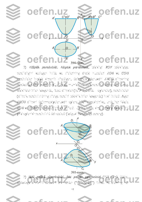 2)   Elliptik   paraboloid .   Elliptik   paraboloid ,   tekisligi   XOY   tekisligiga
paralleligini   saqlagan   holda   va   o’qlarining   chetki   nuqtalari   AOB   va   COD
parabolalar   boylab   sirpanib   o’tadigan,   deformatsiyalanuvchi   ABCD   ellipsning
harakatidan (394-rasm) hosil qilinishi mumkin. Elliptik paraboloidning turli-tuman
tekisliklar   bilan   kesganda,   faqat   ellipslar   (ba’zi   hollarda   –   aylanalar),   parabolalar
(elliptik paraboloidning o’qiga parallrl tekislik bilan kesganda)  hosil boladi. Agar
ABCD   ellipsni   deformatsiyalanuvchi   aylana   bilan   almashtirilsa,   unda   har   ikkala
AOB   va   COD   parabolalar   bir   xil   bo’ladi.   Ushbu   holda   sirt,   doiraviy   paraboloid
yoki aylanish paraboloid deb ataladi (kelgusi paragrafga qarang).
3)   Ikki   pallali   giperboloid .   Ikki   pallali   giperboloid   (395-rasm)   ikkita,
cheksizga   cho’zilib   turuvchi   qismlardan   (“pallalardan”)   iborat.   Pallalarning   har
46 