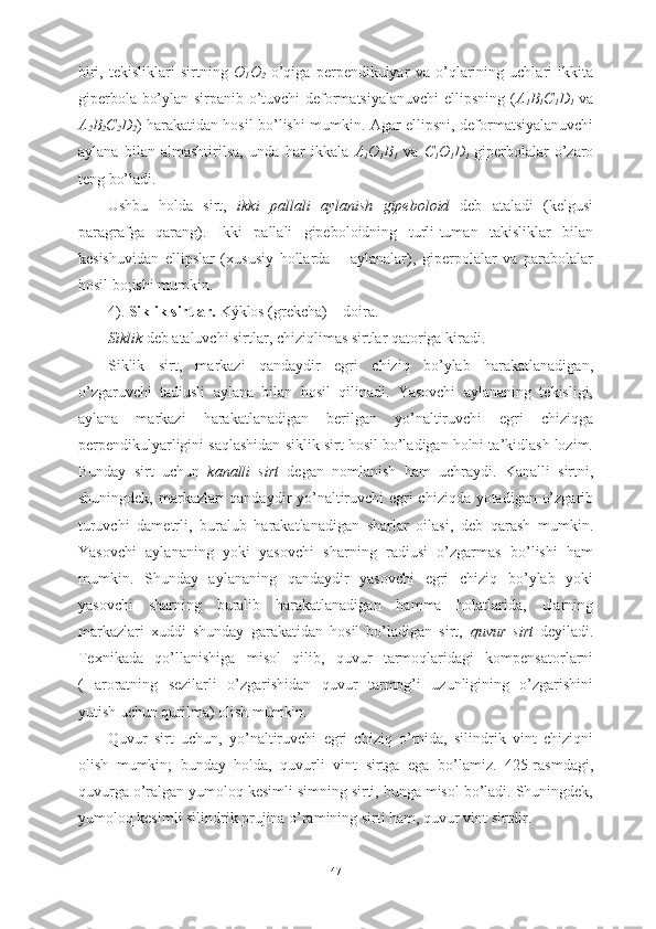 biri,   tekisliklari   sirtning   O
1 O
2   o’qiga   perpendikulyar   va   o’qlarining   uchlari   ikkita
giperbola bo’ylan sirpanib o’tuvchi deformatsiyalanuvchi  ellipsning ( A
1 B
1 C
1 D
1   va
A
2 B
2 C
2 D
2 ) harakatidan hosil bo’lishi mumkin. Agar ellipsni, deformatsiyalanuvchi
aylana   bilan   almashtirilsa,   unda   har   ikkala   A
1 O
1 B
1   va   C
1 O
1 D
1   giperbolalar   o’zaro
teng bo’ladi.
Ushbu   holda   sirt,   ikki   pallali   aylanish   gipeboloid   deb   ataladi   (kelgusi
paragrafga   qarang).   Ikki   pallali   gipeboloidning   turli-tuman   takisliklar   bilan
kesishuvidan   ellipslar   (xususiy   hollarda   –   aylanalar),   giperpolalar   va   parabolalar
hosil bo;ishi mumkin.
4).  Siklik sirtlar.  Kýklos (grekcha) – doira.
Siklik  deb ataluvchi sirtlar, chiziqlimas sirtlar qatoriga kiradi. 
Siklik   sirt,   markazi   qandaydir   egri   chiziq   bo’ylab   harakatlanadigan,
o’zgaruvchi   tadiusli   aylana   bilan   hosil   qilinadi.   Yasovchi   aylananing   tekisligi,
aylana   markazi   harakatlanadigan   berilgan   yo’naltiruvchi   egri   chiziqga
perpendikulyarligini saqlashidan siklik sirt hosil bo’ladigan holni ta’kidlash lozim.
Bunday   sirt   uchun   kanalli   sirt   degan   nomlanish   ham   uchraydi.   Kanalli   sirtni,
shuningdek, markazlari qandaydir yo’naltiruvchi egri chiziqda yotadigan o’zgarib
turuvchi   dametrli,   buralub   harakatlanadigan   sharlar   oilasi,   deb   qarash   mumkin.
Yasovchi   aylananing   yoki   yasovchi   sharning   radiusi   o’zgarmas   bo’lishi   ham
mumkin.   Shunday   aylananing   qandaydir   yasovchi   egri   chiziq   bo’ylab   yoki
yasovchi   sharning   buralib   harakatlanadigan   hamma   holatlarida,   ularning
markazlari   xuddi   shunday   garakatidan   hosil   bo’ladigan   sirt,   quvur   sirt   deyiladi.
Texnikada   qo’llanishiga   misol   qilib,   quvur   tarmoqlaridagi   kompensatorlarni
(Haroratning   sezilarli   o’zgarishidan   quvur   tarmog’i   uzunligining   o’zgarishini
yutish uchun qurilma) olish mumkin. 
Quvur   sirt   uchun,   yo’naltiruvchi   egri   chiziq   o’rnida,   silindrik   vint   chiziqni
olish   mumkin;   bunday   holda,   quvurli   vint   sirtga   ega   bo’lamiz.   425-rasmdagi,
quvurga o’ralgan yumoloq kesimli simning sirti, bunga misol bo’ladi. Shuningdek,
yumoloq kesimli silindrik prujina o’ramining sirti ham, quvur vint sirtdir.
47 