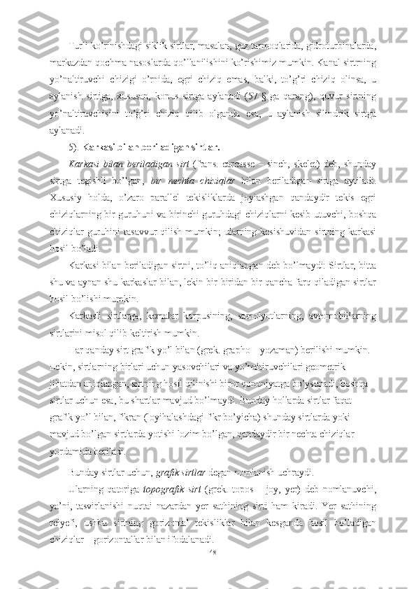 Turli ko’rinishdagi siklik sirtlar, masalan, gaz tarmoqlarida, gidroturbinalarda,
markazdan qochma nasoslarda qo’llanilishini ko’rishimiz mumkin. Kanal sirtrning
yo’naltiruvchi   chizigi   o’rnida,   egri   chiziq   emas,   balki,   to’g’ri   chiziq   olinsa,   u
aylanish   sirtiga,   xususan,   konus   sirtga   aylanadi   (57-§   ga   qarang),   quvur   sirtning
yo’naltiruvchisini   to’g’ri   chiziq   qilib   olganda   esa,   u   aylanish   silindrik   sirtga
aylanadi.
5).  Karkasi bilan beriladigan sirtlar.
Karkasi   bilan   beriladigan   sirt   (frans.   carcasse   –   sinch,   skelet)   deb,   shunday
sirtga   tegishli   bo’lgan,   bir   nechta   chiziqlar   bilan   beriladigan   sirtga   aytiladi.
Xususiy   holda,   o’zaro   parallel   tekisliklarda   joylashgan   qandaydir   tekis   egri
chiziqlarning bir guruhuni va birinchi guruhdagi chiziqlarni kesib utuvchi, boshqa
chiziqlar  guruhini  tasavvur  qilish  mumkin;  ularning kesishuvidan  sirtning karkasi
hosil bo’ladi. 
Karkasi bilan beriladigan sirtni, to’liq aniqlangan deb bo’lmaydi: Sirtlar, bitta
shu va aynan shu karkaslar bilan, lekin bir-biridan bir qancha farq qiladigan sirtlar
hosil bo’lishi mumkin.
Karkasli   sirtlarga,   kemalar   korpusining,   samolyotlarning,   avtomobillarning
sirtlarini misol qilib keltirish mumkin.
Har qanday sirt grafik yo’l bilan (grek. grapho – yozaman) berilishi mumkin. 
Lekin, sirtlarning birlari uchun yasovchilari va yo’naltiruvchilari geometrik 
jihatdan aniqlangan, sirtning hosil qilinishi biror qonuniyatga bo’ysunadi, boshqa 
sirtlar uchun esa, bu shartlar mavjud bo’lmaydi. Bunday hollarda sirtlar faqat 
grafik yo’l bilan, fikran (loyihalashdagi fikr bo’yicha) shunday sirtlarda yoki 
mavjud bo’lgan sirtlarda yotishi lozim bo’lgan, qandaydir bir nechta chiziqlar 
yordamida beriladi.
Bunday sirtlar uchun,  grafik sirtlar  degan nomlanish uchraydi.
Ularning   qatoriga   topografik   sirt   (grek.   topos   –   joy,   yer)   deb   nomlanuvchi,
ya’ni,   tasvirlanishi   nuqtai   nazardan   yer   sathining   sirti   ham   kiradi.   Yer   sathining
relyefi,   ushbu   sirtning   gorizontal   tekisliklar   bilan   kesganda   hosil   bo’ladigan
chiziqlar – gorizontallar bilan ifodalanadi.
48 