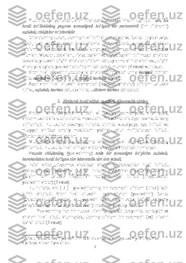 Yuqorida aytilganlardan, sirtni boshqacha ta’riflash imkoni tug’iladi:    sirt, bu
hosil   bo’lishining   yagona   qonuniyati   bo’lgan   bir   parametrli   (bir   o’lchamli)
uzluksiz chiziqlar to’plamidir .
Chiziqlarning turlari, ularning hosil bo’lish qonuniyati va fazoda   joylashuviga
qarab,   turli   sinfdagi   sirtlar   hosil   qilamiz.   Ba’zi   sirtlarda   kongruent   chiziqlar
to’plamini,   boshqalarida   esa   faqat   kongruyent   bo’lmagan   chiziqlarni   ajratish
mumkin. Masalan, tekislikni, o’ziga tegishli va o’ziga tegishli bo’lmagan chiziqlar
dastasida yotuvchi to’g’ri chiziqlar to’plami deb; aylanma silindr sirtni esa, to’g’ri
chiziq yoki aylana yasovchilar to’plami deb qarash mumkin  (1-rasm)  va hokazo.
Sirtni hosil qiluvchi nuqtalar yoki chiziqlar to’plamlari uning  karkasi : birinchi
holda  nuqtali  va ikkinchi holda  chiziqli karkasi  deyiladi. 
Agar   sirtni   hosil   qiluvchi   elementlari   (nuqtalar,   chiziqlar)   to’plami   uzluksiz
bo’lsa,  uzluksiz karkas  deb, aks holda u  diskret karkas  deb ataladi.
2. Sirtlarni hosil qilish usullari.     Kinematik sirtlar    .  
Sirtlarni   konstruksiyalashning   turli   xil   usullari   geometriyada,   shuningdek,
sirtlar muxandislik tadqiqotlarida mavzular bo’lib xizmat qiladigan texnikada keng
qo’llaniladi.   Bu   usullar   aksariyat   hollarda   alohida   xususiyatga   ega   bo’ladi   va
muayyan   sinfdagi   amaliy   masalalarni   yechish   uchun   mo’ljallangan   bo’ladi.
Ulardan eng ko’p tarqalganlari: 
Muhandislik   amaliyotida,   sirtlarning   kinematik   hosil   qilinish   usuli   kengroq
qo’llaniladi. Bu usulda hosil qilingan sirtlar kinematik sirtlar deb nomlangan. 
Fazoda   chiziqning   ( yasovchining)   aniq   bir   qonuniyat   bo’yicha   uzluksiz
harakatidan hosil bo’lgan sirt kinematik sirt deb taladi.
Ba’zi   sirtlar   o’zgarmas   shakldagi   chiziqning   harakatidan   hosil   bo’ladi,
boshqalari   esa,     yasovchisi   fazoda     holatini   o’zgartirish   bilan   birga   o’zining
shaklini   ham   uzluksiz   o’zgartirishi   natijasida   hosil   bo’ladi   (o’zgaruvchan
yasovchili sirtlar) ( 2-rasm ) 1
.
Bu   hollarda   sirt   {   l   }     yasovchilarning   bir   parametrli   to’plami   (oilasi)   kabi
ko’rib   chiqiladi.   Sirtni   hosil   qiluvchi     egri   chiziqni   (yasovchini)   fazoda
harakatlanish   qonuniyatini,   shu   yasovchi   kesib   o’tishi   zarur   bo’lgan   ixtiyoriy
qo’zg’almas egri  chiziq (yo’naltiruvchi) orqali berish qulay bo’ladi.
        Yasovchining   har   bir   nuqtasi   o’zining   harakati   jarayonida   qandaydir   m
chiziqni   hosil   qiladi,   shuningdek,   ularning   to’plami   bir   parametrli   { m }   oilasini
tashkil qiladi ( 2-rasm ). 
1
  Ba’zan, harakatlanuvchi yasovchi o’rnida chiziq emas, balki, o’zgaruvchi yoki o’zgarmas 
qiyofadagi sirtdan foydalaniladi.
5 