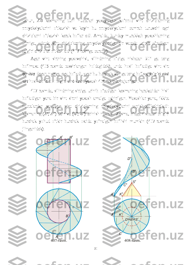 uchun ,   AB   kesmaning   turli   nuqtalari   yasaydigan   ko ’ proq   vint   chiziqlarning
proyeksiyalarini   o ’ tkazish   va   keyin   bu   proyeksiyalarni   qamrab   turuvchi   egri
chiziqlarni   o ’ tkazish   kerak   bo ’ lar   edi .   Amalda,   bunday   murakkab   yasashlarning
o’rniga,   odatda   vint   chiziqlarning   proyeksiyalariga   bir   vaqtda   urinib   o’tadigan
to’g’ri chiziqlar o’tkaziladi (417-rasmga qarang).
Agar   vint   sirtning   yasovchisi,   silindrning   o’qiga   nisbatan   90°   ga   teng
bo’lmasa   (405-rasmda   tasvirlangan   holdagidek),   unda   hosil   bo’ladiga   vint   sirt
qiyshiq   degan nomga ega bo’ladi, agar bu burchak 90° ga teng bo’lsa,   to’g’ri vint
sirt  hosil bo’ladi. To’g’ri vint sirtni yasash 406-rasmda bajarilgan.
407-rasmda,   silindrning   sirtiga   urinib   o’tadigan   kesmaning   harakatidan   hisil
bo’ladigan   yana   bir   vint   sirtni   yasash   amalga   oshirilgan.   Yasashlar   yana,   ikkita
nuqtalardan   yasalgan   vint   chiziqlarning   proyeksiyalarini   topishga   keltiriladi:
kesmaning ( A' ,   A" ) uchi va ( B' ,   B" ) urinish nuqtasi. Kesma, o’qga nisbatan to’g’ri
burchak   yohud   o’tkir   burchak   ostida   yo’nalgan   bo’lishi   mumkin   (407-rasmda
jlinganidek).
50 