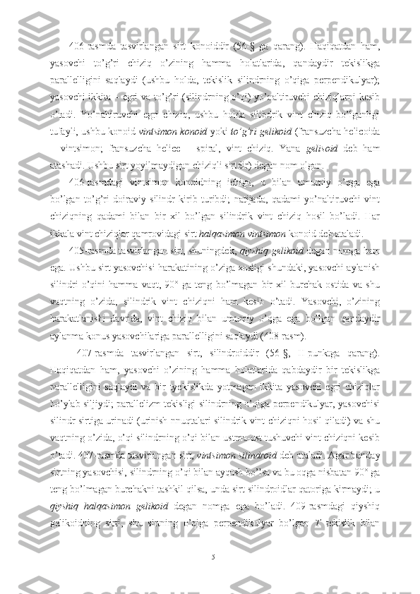 406-rasmda   tasvirlangan   sirt   konoiddir   (56-§   ga   qarang).   Haqiqatdan   ham,
yasovchi   to’g’ri   chiziq   o’zining   hamma   holatlarida,   qandaydir   tekislikga
parallelligini   saqlaydi   (ushbu   holda,   tekislik   silindrning   o’qiga   perpendikulyar);
yasovchi  ikkita – egri va to’g’ri (silindrning o’qi) yo’naltiruvchi chiziqlarni kesib
o’tadi.   Yo’naltiruvchi   egri   chiziq,   ushbu   holda   silibdrik   vint   chiziq   bo’lganligi
tufayli, ushbu konoid   vintsimon konoid   yoki   to’g’ri gelikoid   (fransuzcha helicoida
–   vintsimon;   fransuzcha   helice   –   spiral,   vint   chiziq.   Yana   gelisoid   deb   ham
atashadi. Ushbu sirt yoyilmaydigan chiziqli sirtdir) degan nom olgan.
406-rasmdagi   vintsimon   konoidning   ichiga,   u   bilan   umumiy   o’qga   ega
bo’lgan   to’g’ri   doiraviy   silindr   kirib   turibdi;   natijada,   qadami   yo’naltiruvchi   vint
chiziqning   qadami   bilan   bir   xil   bo’lgan   silindrik   vint   chiziq   hosil   bo’ladi.   Har
ikkala vint chiziqlar qamrovidagi sirt  halqasimon vintsimon  konoid deb ataladi.
405-rasmda tasvirlangan sirt, shuningdek,   qiyshiq gelikoid   degan nomga ham
ega. Ushbu sirt yasovchisi harakatining o’ziga xosligi shundaki, yasovchi aylanish
silindri   o’qini   hamma   vaqt,   90°   ga   teng   bo’lmagan   bir   xil   burchak   ostida   va   shu
vaqtning   o’zida,   silindrik   vint   chiziqni   ham   kesib   o’tadi.   Yasovchi,   o’zining
harakatlanishi   davrida,   vint   chiziq   bilan   umumiy   o’qga   ega   bo’lgan   qandaydir
aylanma konus yasovchilariga parallelligini saqlaydi (408-rasm).
  407-rasmda   tasvirlangan   sirt,   silindroiddir   (56-§,   II-punktga   qarang).
Haqiqatdan   ham,   yasovchi   o’zining   hamma   holatlarida   qabdaydir   bir   tekislikga
parallelligini   saqlaydi   va   bir   tyekislikda   yotmagan   ikkita   yasovchi   egri   chiziqlar
bo’ylab siljiydi; parallelizm tekisligi silindrning o’qiga perpendikulyar, yasovchisi
silindr sirtiga urinadi (urinish nnuqtalari silindrik vint chiziqni hosil qiladi) va shu
vaqtning o’zida, o’qi silindrning o’qi bilan ustma-ust tushuvchi vint chiziqni kesib
o’tadi. 407-rasmda tasvirlangan sirt,  vintsimon silindroid  deb ataladi. Agar bunday
sirtning yasovchisi, silindrning o’qi bilan ayqash bo’lsa va bu oqga nisbatan 90° ga
teng bo’lmagan burchakni tashkil qilsa, unda sirt silindroidlar qatoriga kirmaydi; u
qiyshiq   halqasimon   gelikoid   degan   nomga   ega   bo’ladi.   409-rasmdagi   qiyshiq
gelikoidning   sirti,   shu   sirtning   o’qiga   perpendikulyar   bo’lgan   T   tekislik   bilan
51 