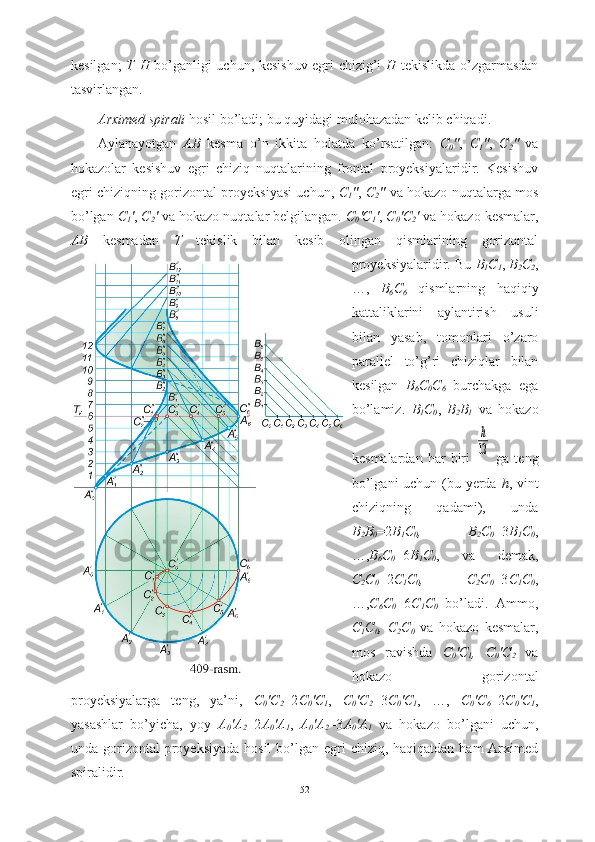 kesilgan;   T || H   bo’ganligi uchun, kesishuv egri chizig’i   H   tekislikda o’zgarmasdan
tasvirlangan.
Arximed spirali  hosil bo’ladi;   bu quyidagi mulohazadan kelib chiqadi.
Aylanayotgan   AB   kesma   o’n   ikkita   holatda   ko’rsatilgan:   C
0 " ,   C
1 " ,   C
2 "   va
hokazolar   kesishuv   egri   chiziq   nuqtalarining   frontal   proyeksiyalaridir.   Kesishuv
egri chiziqning gorizontal proyeksiyasi uchun,   C
1 " ,   C
2 "   va hokazo nuqtalarga mos
bo’lgan  C
1 ' ,  C
2 '  va hokazo nuqtalar belgilangan.  C
0 'C
1 ' ,  C
0 'C
2 '  va hokazo kesmalar,
AB   kesmadan   T   tekislik   bilan   kesib   olingan   qismlarining   gorizontal
proyeksiyalaridir. Bu  B
1 C
1 ,  B
2 C
2 ,
…,   B
6 C
6   qismlarning   haqiqiy
kattaliklarini   aylantirish   usuli
bilan   yasab,   tomonlari   o’zaro
parallel   to’g’ri   chiziqlar   bilan
kesilgan   B
6 C
0 C
6   burchakga   ega
bo’lamiz.   B
1 C
0 ,   B
2 B
1   va   hokazo
kesmalardan   har   biri  h
12   ga   teng
bo’lgani uchun (bu yerda   h , vint
chiziqning   qadami),   unda
B
2 B
0 =2 B
1 C
0 ,   B
2 C
0 =3 B
1 C
0 ,
…, B
6 C
0 =6 B
1 C
0 ,   va   demak,
C
2 C
0 =2 C
1 C
0 ,   C
2 C
0 =3 C
1 C
0 ,
…, C
6 C
0 =6 C
1 C
0   bo’ladi.   Ammo,
C
1 C
0 ,   C
2 C
0   va   hokazo   kesmalar,
mos   ravishda   C
0 'C
1 ,   C
0 'C
2   va
hokazo   gorizontal
proyeksiyalarga   teng,   ya’ni,   C
0 'C
2 =2 C
0 'C
1 ,   C
0 'C
2 =3 C
0 'C
1 ,   …,   C
0 'C
6 =2 C
0 'C
1 ,
yasashlar   bo’yicha,   yoy   A
0 'A
2 =2 A
0 'A
1 ,   A
0 'A
2 =3 A
0 'A
1   va   hokazo   bo’lgani   uchun,
unda gorizontal  proyeksiyada  hosil  bo’lgan egri  chiziq, haqiqatdan ham  Arximed
spiralidir.
52 