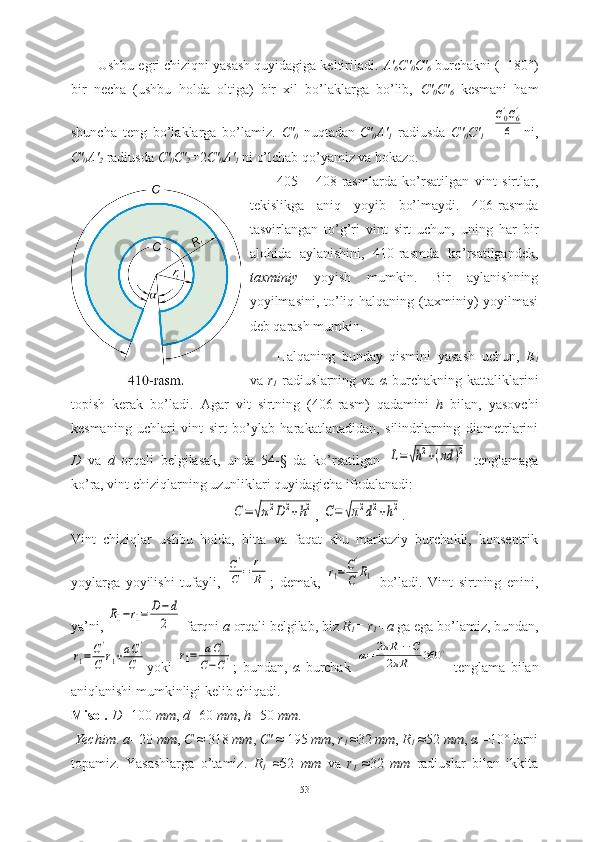 Ushbu egri chiziqni yasash quyidagiga keltiriladi.  A'
6 C'
0 C'
6  burchakni (=180°)
bir   necha   (ushbu   holda   oltiga)   bir   xil   bo’laklarga   bo’lib,   C'
0 C'
6   kesmani   ham
shuncha   teng   bo’laklarga   bo’lamiz.   C'
0   nuqtadan
  C'
0 A'
1   radiusda   C'
0 C'
1 =C0'C6'	
6 ni,
C'
0 A'
2  radiusda  C'
0 C'
2 = 2 C'
0 A'
1  ni o’lchab qo’yamiz va hokazo. 
405   –   408-rasmlarda   ko’rsatilgan   vint   sirtlar,
tekislikga   aniq   yoyib   bo’lmaydi.   406-rasmda
tasvirlangan   to’g’ri   vint   sirt   uchun,   uning   har   bir
alohida   aylanishini,   410-rasmda   ko’rsatilgandek,
taxminiy   yoyish   mumkin.   Bir   aylanishning
yoyilmasini, to’liq halqaning (taxminiy)  yoyilmasi
deb qarash mumkin.
Halqaning   bunday   qismini   yasash   uchun,   E
1
va   r
1   radiuslarning   va   α   burchakning   kattaliklarini
topish   kerak   bo’ladi.   Agar   vit   sirtning   (406-rasm)   qadamini   h   bilan,   yasovchi
kesmaning   uchlari   vint   sirt   bo’ylab   harakatlanadidan,   silindrlarning   diametrlarini
D   va   d   orqali   belgilasak,   unda   54-§   da   ko’rsatilgan  	
L=√h2+(πd	)2   tenglamaga
ko’ra, vint chiziqlarning uzunliklari quyidagicha ifodalanadi:	
С=	√π2D	2+h2
, 	С=	√π2d2+h2 .
Vint   chiziqlar   ushbu   holda,   bitta   va   faqat   shu   markaziy   burchakli,   konsentrik
yoylarga   yoyilishi   tufayli,  	
С'
С	=	r1
R1 ;   demak,  	
r1=	C'
C	R1   bo’ladi.   Vint   sirtning   enini,
ya’ni, 	
R1−r1=	D−d
2  farqni  a  orqali belgilab, biz  R
1 = r
1 +a  ga ega bo’lamiz, bundan,	
r1=	C'
C	r1+aC'	
C
yoki  	
r1=	aC'	
C−C' ;   bundan,   α   burchak  	α=	2πR	1−C	
2πR	1	
360	∘   tenglama   bilan
aniqlanishi mumkinligi kelib chiqadi.
Misol.   D= 100  mm ,  d= 60  mm ,  h= 50  mm .
  Yechim .  a= 20  mm ,  C  ≈ 318  mm ,  C'  ≈ 195  mm ,  r
1  ≈32  mm ,  R
1  ≈52  mm ,  α  =10° larni
topamiz.   Yasashlarga   o’tamiz.   R
1   ≈52   mm   va   r
1   ≈32   mm   radiuslar   bilan   ikkita
53 