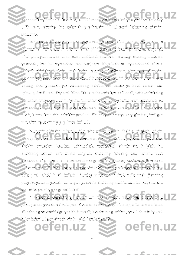 konsentrik aylanalar o’tkazamiz,  α  =10° markaziy burchakni yasaymiz va shunday
qilib,   vint   sirtning   bir   aylanish   yoyilmasini   ifodalovchi   halqaning   qismini
ajratamiz.
Bir   nechta   shunday   aylanish   yoyilmalariga   ega   bo’lib,   har   bir   aylanishni   d
diametrli silindrik sterjen bilan qo’shish (413-rasmda ko’rsatilgandek) va sterjenga
o’ralgan   aylanmalarni   birin-ketin   biriktirish   mumkin.   Bunday   sirtning   modelini
yasashda,   har   bir   aylanishda   uni   sterjenga   biriktirish   va   aylanishlarni   o’zaro
qo’shib   chiqishni   ko’zda   tutish   lazim.   Agar   qandaydir   vint   sirtning   yoyilmasini
(taxminiy) yasash talab qilinsa, unda uchburchaklar usulini qo’llash mumkin: vint
sirtdagi   ikki   yondosh   yasovchilarning   holatlaridan   trapetsiya   hosil   boladi,   deb
qabul   qilinadi;   uni   diagonal   bilan   ikkita   uchburchakga   bo’linadi,   uchburchakning
tomonlari proyeksiyalari bo’yicha, tomonlarining haqiqiy kattaliklari aniqlanadi va
tomonlarining   topilgan   haqiqiy   kattaliklari   bo’yicha,   ulardan   qator   trapetsiyalar
tuzib, ketma-ket uchburchaklar yasaladi. Shunday trapetsiyalar yig’indisi, berilgan
vint sirtning taxminiy yoyilmasi bo’ladi.
Nuqtaning   binsimon   harakatidan   vint   chiziq   hosil   bo’lishiga   o’vshab,   to’g’ri
chiziqning vintsimon harakatidan vintsimon sirt hosil bo’ladi, agar qandaydir tekis
shaklni   (masalan,   kvadrat,   uchburchak,   trapetsiya)   silindr   sirt   bo’ylab,   bu
shaklning   ushlari   vint   chiziq   bo’ylab,   shaklning   tekisligi   esa,   hamma   vaqt
silindrnin   o’qi   orqali   o’tib   harakatlanishga   majbur   qilinsa,   vintsimon   jism   hosil
qilish mumkin. Silindrik va vintsimon sirtlar bilan chegaralangan vintsimon bo’rtik
to’la   jinsli   shakl   hosil   bo’ladi.   Bunday   vintsimon   bo’rtik   to’la   jinsli   jismning
proyeksiyalarini yasash, tanlangan yasovchi shaklning nechta uchi bo’lsa, shuncha
vint chiziqlarni ysashga keltiriladi.
411-rasmda   kvadratning   harakatidan   hosil   bo’lgan,   vintsimon   bo’rtik   to’la
jinsli jismni yasash ko’rsatilgan. Kvadrat hamma vaqt o’zining bitta tomoni bilan
silindrning yasovchisiga yopishib turadi; kvadratning uchlari, yasalash odatiy usul
bilan bajariladigan vint chiziq bo’ylab harakatlanadi.
54 