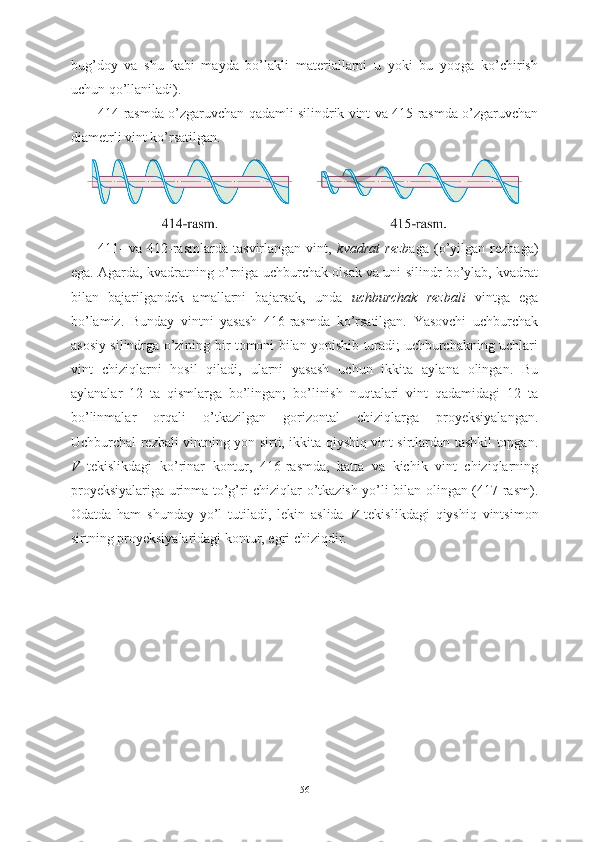 bug’doy   va   shu   kabi   mayda   bo’lakli   materiallarni   u   yoki   bu   yoqga   ko’chirish
uchun qo’llaniladi). 
414-rasmda o’zgaruvchan qadamli silindrik vint va 415-rasmda o’zgaruvchan
diametrli vint ko’rsatilgan.
411-   va   412-rasmlarda   tasvirlangan   vint,   kvadrat   rezb aga   (o’yilgan   rezbaga)
ega. Agarda, kvadratning o’rniga uchburchak olsak va uni silindr bo’ylab, kvadrat
bilan   bajarilgandek   amallarni   bajarsak,   unda   uchburchak   rezbali   vintga   ega
bo’lamiz.   Bunday   vintni   yasash   416-rasmda   ko’rsatilgan.   Yasovchi   uchburchak
asosiy silindrga o’zining bir tomoni bilan yopishib turadi; uchburchakning uchlari
vint   chiziqlarni   hosil   qiladi,   ularni   yasash   uchun   ikkita   aylana   olingan.   Bu
aylanalar   12   ta   qismlarga   bo’lingan;   bo’linish   nuqtalari   vint   qadamidagi   12   ta
bo’linmalar   orqali   o’tkazilgan   gorizontal   chiziqlarga   proyeksiyalangan.
Uchburchal rezbali vintning yon sirti, ikkita qiyshiq vint sirtlardan tashkil topgan.
V   tekislikdagi   ko’rinar   kontur,   416-rasmda,   katta   va   kichik   vint   chiziqlarning
proyeksiyalariga urinma to’g’ri chiziqlar o’tkazish yo’li bilan olingan (417-rasm).
Odatda   ham   shunday   yo’l   tutiladi,   lekin   aslida   V   tekislikdagi   qiyshiq   vintsimon
sirtning proyeksiyalaridagi kontur, egri chiziqdir.
56 