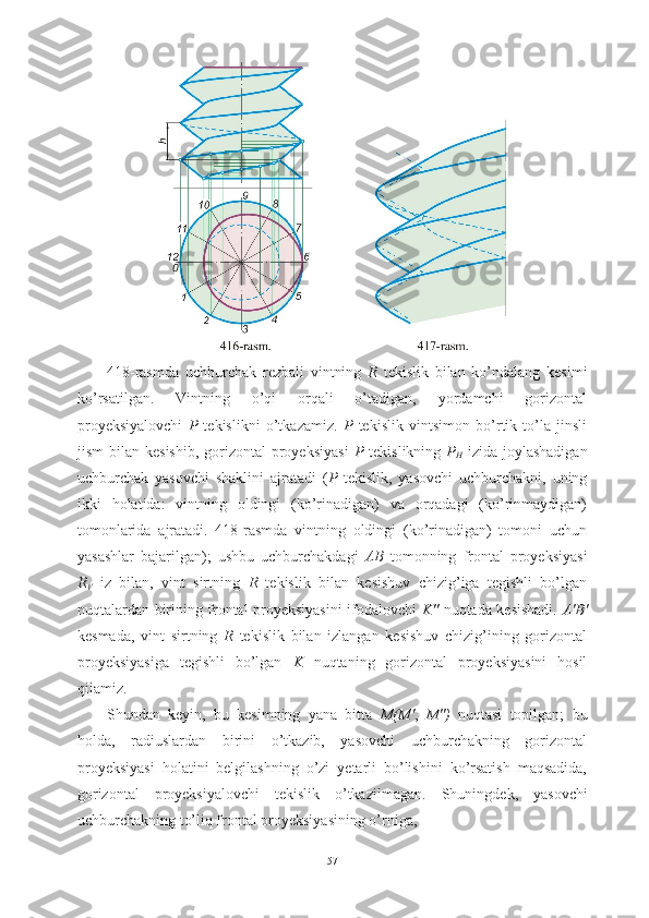 418-rasmda   uchburchak   rezbali   vintning   R   tekislik   bilan   ko’ndalang   kesimi
ko’rsatilgan.   Vintning   o’qi   orqali   o’tadigan,   yordamchi   gorizontal
proyeksiyalovchi   P   tekislikni   o’tkazamiz.   P   tekislik   vintsimon   bo’rtik   to’la   jinsli
jism   bilan  kesishib,   gorizontal   proyeksiyasi   P   tekislikning   P
H   izida  joylashadigan
uchburchak   yasovchi   shaklini   ajratadi   ( P   tekislik,   yasovchi   uchburchakni,   uning
ikki   holatida:   vintning   oldingi   (ko’rinadigan)   va   orqadagi   (ko’rinmaydigan)
tomonlarida   ajratadi.   418-rasmda   vintning   oldingi   (ko’rinadigan)   tomoni   uchun
yasashlar   bajarilgan);   ushbu   uchburchakdagi   AB   tomonning   frontal   proyeksiyasi
R
V   iz   bilan,   vint   sirtning   R   tekislik   bilan   kesishuv   chizig’iga   tegishli   bo’lgan
nuqtalardan birining frontal proyeksiyasini ifodalovchi   K"   nuqtada kesishadi.   A'B'
kesmada,   vint   sirtning   R   tekislik   bilan   izlangan   kesishuv   chizig’ining   gorizontal
proyeksiyasiga   tegishli   bo’lgan   K   nuqtaning   gorizontal   proyeksiyasini   hosil
qilamiz.
Shundan   keyin,   bu   kesimning   yana   bitta   M(M' ,   M")   nuqtasi   topilgan;   bu
holda,   radiuslardan   birini   o’tkazib,   yasovchi   uchburchakning   gorizontal
proyeksiyasi   holatini   belgilashning   o’zi   yetarli   bo’lishini   ko’rsatish   maqsadida,
gorizontal   proyeksiyalovchi   tekislik   o’tkazilmagan.   Shuningdek,   yasovchi
uchburchakning to’liq frontal proyeksiyasining o’rniga, 
57 