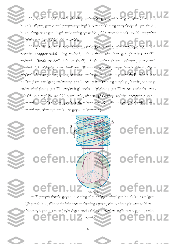 419-rasmda, ikki kirimli vintning ko’ndalang kesimi berilgan; vint   R   tekislik
bilan kesilgan, gorizontal proyeksiyadagi kesim shaklining proyeksiyasi egri chiziq
bilan   chegaralangan.   Egri   chiziqning   yasalishi,   418-rasmdagidek   usulda   nuqtalar
bo’yicha amalga oshirilishi mumkin. 
416-,   418-   va   419-   rasmlarda   tasvirlangan   vintlar ,   o ’ ng   rezbaga   ega .   420-
rasmda ,   trappetsoidal   o ’ ng   rezbali ,   uch   kirimli   vint   berilgan   ( bunday   profilli
rezbani ,   “ tirak   rezba ”   deb   atashadi ).   Bosh   ko ’ rinishdan   tashqari ,   gorizontal
qirqimi   ( R   tekislik )   ham   berilgan .   Vintdan   tashqari ,   unga   burab   kiritiladigan
gayka (421- rasm )   ham ,   ya ’ ni ,   vintdagi   rezbaga   mos   keladigan   rezbali   teshigi   bor
bo ’ lan   jism   berilgan ;   rezbaning   profili   va   qadamlarining   tengligi ,   bunda ,   vintdagi
rezba   chqiqining   profili ,   gaykadagi   rezba   o ’ yigining   profiliga   va   aksincha   mos
kelishi     zarur   (420-   va   421- rasmlarda ,   vint   va   giykani   yasashda ,   rezbaning   tashqi
diametri   vint   uchun   ham ,   gayka   uchun   ham   bir   xil   qilib   olingan ;   rezbaning   ichki
diametri   esa ,  vintdagidan   ko ’ ra   gaykada   kattaroq ).
Profil proyeksiyada gayka, o’zining o’qi bo’y;ab qirqilgan holda ko’rsatilgan.
Qirqimda biz, silindr sirtining va rezbaning aynan, vint sirtining kuzatuvchiga
ko’rinmaydigan qismida joylashgan rezbasining o’ramiga tegib turadigan  qismini
ko’ramiz.
59 