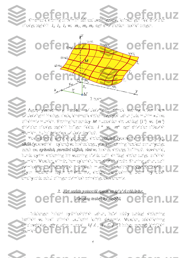 Kinematik sirtning to’rsimon deb ataluvchi karkasi, ko’rsatilgan ikki chiziqlar
oilasiga tegishli    l
1 ,  l
2 ,  l
3   va    m
1  , m
2 , m
3   egri chiziqlardan   tashkil topgan.
2-rasm.
Agar,   yasovchining   harakati   uzluksizligini,   demak   sirtning   o’zini   ham
uzluksizligini hisobga olsak, kinematik sirtlar nazariyasi uchun juda muhim xulosa
qilishimiz mumkin. Sirtning har qanday   M   nuqtasidan sirt ustidagi  { l  i
}   va   { m  i
}
chiziqlar   oilasiga   tegishli   bo’lgan   ikkita     l   m  
  va     m m  
  egri   chiziqlar   o’tkazish
mumkin. Bu holda karkas uzluksiz deyiladi.                 
Yasovchining   ko’rinishiga   qarab,   sirtlar   chiziqli   (yasovchisi   to’g’ri   chiziq),
siklik  (yasovchisi – aylana) va boshqalarga, yasovchilarining harakati qonuniyatiga
qarab esa   aylanish, parallel siljish, vint   va boshqa sirtlarga bo’linadi. Ravshanki,
bunda   ayrim   sirtlarning   bir   vaqtning   o’zida   turli   sinfdagi   sirtlar   turiga   qo’shish
mumkin. Masalan, silindr, ham aylanish, ham chiziqli sirtdir. Shuning uchun, turli
tizimlashlarni   ishlab   chiqish   murakkab   muammolar   keltirib   chiqaradi.   Bundan
buyon   materialni   bayon   qilishda   biz,   sirtlarni   tizimlashning   ularni   loyihalash
amaliyotida qabul qilingan tizimlash prinsipiga asoslanamiz.
3. Sirt ustida yotuvchi nuqta va to’g’ri chiziqlar.   
Sirtning tashqi ko’rinishi .
Ifodalangan   holatni   oydinlashtirish   uchun,   ba’zi   oddiy   turdagi   sirtlarning
berilishi   va   hosil   qilinish   usullarini   ko’rib   chiqamiz.   Masalan,   tekislikninng
aniqlovchisiga   uning   uchta   nuqtasi   -   L[   A   ,   B   ,   C   ]     (2   bobga   qarang)   kiritilishi
mumkin.
6 