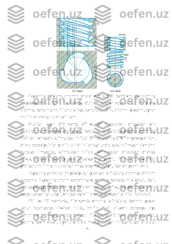 Gaykaning   bo’ylama   qirqimini   chizish   vaqtida  (421-rasm)   vint   chiziqlarning
proyeksiyalarini   to’g’ri   o’tkazilishiga   e’tiborni   qaratish   zarur   bo’ladi.   Bo’ylama
qirqimda rezbaning profili aniq ko’zga tashlanadi; ushbu qirqimni yasashni, aynan
profilni chizishdan boshlash lozim.
Shundan   keyin   (421- rasm ),   A "   va   B "   nuqtalardan   chiqadigan   vint
chiziqlarning   proyeksiyalarini   yasash   kerak ;   bu   chiziqlar   ( gaykaning   qirqimida )
boshidan   oxirigacha   ko ’ rinadigan   bo ’ ladi .  Vint   chiziqning   C " K "   proyeksiyasi   ham ,
chiziq   trapetsiya   bilan   yopilib   qolish   hollaridagi   uncha   katta   bo ’ lmagan   qismlarini
inobatga   olmaganda ,   ko ’ rinadigan   bo ’ ladi .   D "   nuqtadan   chiqadigan   chiziqga
kelsak ,   pallaning   chizilayotgan   uchastkasining   yarmi ,   o ’ ram   bo ’ rtmasi   bilan
yopilgan ,  profilning   botiqlaridan   biriga   kirganligi   tufayli ,  ikkinchi   yarmi   ochiq .
Gaykaning gorizontal proyeksiyada joylashgan ko’ndalang qirqimiga e’tiborni
qaratamiz. Gaykaning qirqimi sterjenning va vintning rezbasiga mos keladi, lekin,
agar   gaykadagi   rezba   o’ramining   bir   qismi   kesilgan   bo’lsa,   kesuvchi   tekislikning
tagiga tushganligi tufayli, vintdagi tegishli qismi kesilmaganligi bilan farqlanadi.
420-   va   421-rasmlarda,   418-rasmda   vintning   ko’ndalang   kesimini   yasash
uchun   bajarilganga   o’xshash   holda,   profilni   hosil   qiluvchi   trapetsiya   qiya
tomonining   bir   nechta   holati   berilgan.   418-rasmni   420-rasm   bilan   taqqoslab,
vintning   kesim   shakli,   qiyshiq   vint   sirt   mavjud   bo’lgan   holdagina   egri   chiziqlar
60 