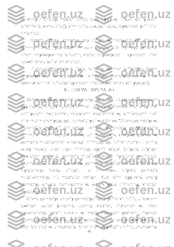 transportyor   donabay ,   masalan   qoplar ,   paxta   toylari   va   hokazo   kabi   yuklarni
ko ’ chirishda   xizmat   qiladi );   simni   po ’ lat   quvurga   odatda ,   payvandlash   yo ’ li   bilan
biriktiriladi .
Diametri   simning   diametriga   teng   bo’lgan   va   markazlari   vint   chiziqda
(simning   o’qida)   joylashadigan   bir   qator   sharlarni   ko’z   oldimizga   keltiramiz.
O’ram   proyeksiyasining   konturini,   sharlar   proyeksiyalari   –   aylanalarni   o’rab
turuvchi chiziq kabi chizib chiqiladi.
  Gorizontal   proyeksiyada   ikkita   pallaning   kesimlari   ko’rsatilgan   (kesim
proyeksiyasining   konturi,   yuqorida   ko’rsatilgan   sharlarning   tekislik   bilan
kesishuvidan hosil bo’ladigan aylanalarni o’rab turuvchi chiziq kabi yasalgan).
XULOSA VA TAVSIYALAR
Zamonaviy   ishlab   chiqarish   talablariga   javob   bera   oladigan   mutaxassislarni
tayyorlashda, bo’lajak muhandis bo’lmish - talabalarda chizmalar bilan ishlay olish
qobiliyatlarini   rivojlantirish,   malakalarini   shakllantirish   va   ko’nikmalarini   hosil
qilish muhim ahamiyatga ega. Bu mas’uliyatli vazifani esa “Chizma geometriya va
muhandislik   grafikasi”   fani   amalga   oshiradi.   M uhandislik   geometriyasining
minimal   bilimlarini   berib,   shu   asosda   turli   muhandislik,   kompyuter   grafikasi   va
geometrik   modellashtirish   sohasidagi   bilimlarga   ega   bo’lish   mumkin.   Fanning
asosiy   maqsadi   undan   olgan   bilimlarga   tayanib   kelgusi   faoliyatda   qo’yilgan
masalalarni   yechishda   geometrik   modellashtirishdan   foydalanish   hisoblanadi.
Shuning   uchun   ushbu   kurs   ishida   geometrik   modellashtirish   elementlaridan
foydalanishga   harakat   qilingan.   Har   bir   mavzu   bo’yicha   geometrik
modellashtirishga   oid   materiallar   berilgan.   Kurs   ishini   tayyorshda   amaliy
geometriya   sohasida   mamlakatimiz   va   xorijlik   yetuk   olimlarning   ishlaridan
foydalanilgan. 
Chizma geometriya umumiy geometriyaning bir yo’nalishi  bo‘lib, u narsalarni
tasvirlash   usullari   yordamida   ularning   shakllari,   o‘lchamlari   va   o‘zaro
joylashishlariga   tegishli   pozision   va   metrik   masalalarni   yechishni   o‘rganadi.
Chizma   geometriya   boshqa   geometriyalardan   o‘zining   asosiy   -   tasvirlash   usuli
bilan farq qiladi va u matematika fanlari bilan uzviy bog‘liq bo‘lib, umumtexnika
62 