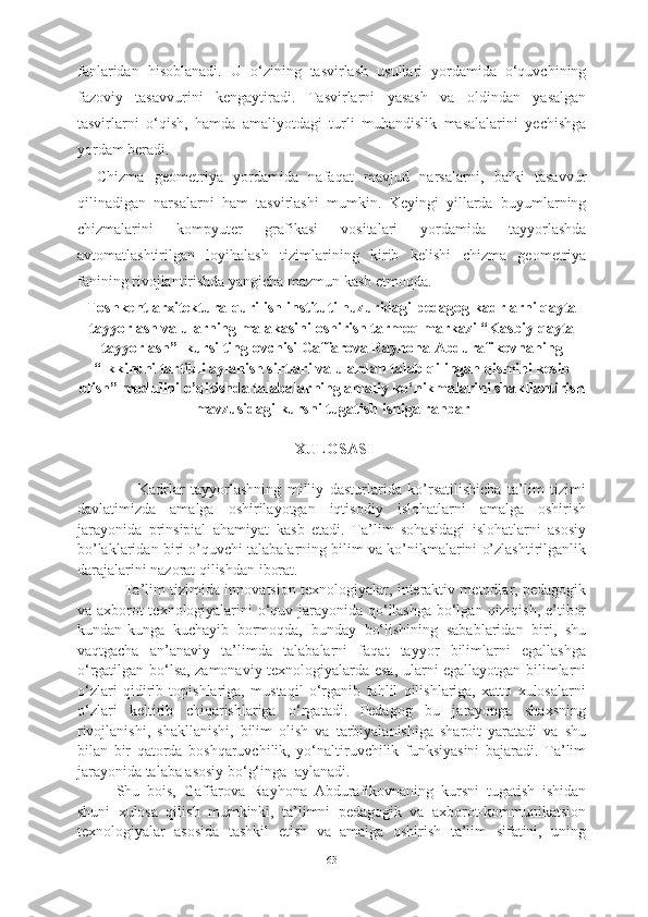 fanlaridan   hisoblanadi.   U   o‘zining   tasvirlash   usullari   yordamida   o‘quvchining
fazoviy   tasavvurini   kengaytiradi.   Tasvirlarni   yasash   va   oldindan   yasalgan
tasvirlarni   o‘qish,   hamda   amaliyotdagi   turli   muhandislik   masalalarini   yechishga
yordam beradi. 
Chizma   geometriya   yordamida   nafaqat   mavjud   narsalarni,   balki   tasavvur
qilinadigan   narsalarni   ham   tasvirlashi   mumkin.   Keyingi   yillarda   buyumlarning
chizmalarini   kompyuter   grafikasi   vositalari   yordamida   tayyorlashda
avtomatlashtirilgan   loyihalash   tizimlarining   kirib   kelishi   chizma   geometriya
fanining rivojlantirishda yangicha mazmun kasb etmoqda.
Toshkent  arxitektura-qurilish in s tituti  huzuridagi pedagog kadrlarni qayta
tayyorlash va ularning malakasini oshirish tarmoq markazi “Kasbiy qayta
tayyorlash”  kursi   tinglovchisi  Gaffarova Rayhona Abdurafikovna ning
“Ikkinchi tartibli aylanish sirtlari va ulardan talab qilingan qismini kesib
olish” modulini o’qitish da talabalarning amaliy ko‘nikmalarini shakllantirish
mavzusidagi  kursni tugatish  ishiga   rahbar
 XULOSASI   
                    Kadrlar   tayyorlashning   milliy   dasturlarida   ko’rsatilishicha   ta’lim   tizimi
davlatimizda   amalga   oshirilayotgan   iqtisodiy   islohatlarni   amalga   oshirish
jarayonida   prinsipial   ahamiyat   kasb   etadi.   Ta’lim   sohasidagi   islohatlarni   asosiy
bo’laklaridan biri o’quvchi talabalarning bilim va ko’nikmalarini o’zlashtirilganlik
darajalarini nazorat qilishdan iborat.
                    Ta’lim tizimida innovatsion texnologiyalar, interaktiv metodlar, pedagogik
va axborot texnologiyalarini o‘quv jarayonida qo‘llashga bo‘lgan qiziqish, e’tibor
kundan-kunga   kuchayib   bormoqda,   bunday   bo‘lishining   sabablaridan   biri,   shu
vaqtgacha   an’anaviy   ta’limda   talabalarni   faqat   tayyor   bilimlarni   egallashga
o‘rgatilgan bo‘lsa, zamonaviy texnologiyalarda esa, ularni egallayotgan bilimlarni
o‘zlari   qidirib   topishlariga,   mustaqil   o‘rganib   tahlil   qilishlariga,   xatto   xulosalarni
o‘zlari   keltirib   chiqarishlariga   o‘rgatadi.   Pedagog   bu   jarayonga   shaxsning
rivojlanishi,   shakllanishi,   bilim   olish   va   tarbiyalanishiga   sharoit   yaratadi   va   shu
bilan   bir   qatorda   boshqaruvchilik,   yo‘naltiruvchilik   funksiyasini   bajaradi.   Ta’lim
jarayonida talaba asosiy bo‘g‘inga    aylanadi.  
Shu   bois,   Gaffarova   Rayhona   Abdurafikovnaning   kursni   tugatish   ishidan
shuni   xulosa   qilish   mumkinki,   ta’limni   pedagogik   va   axborot-kommunikatsion
texnologiyalar   asosida   tashkil   etish   va   amalga   oshirish   ta’lim   sifatini,   uning
63 